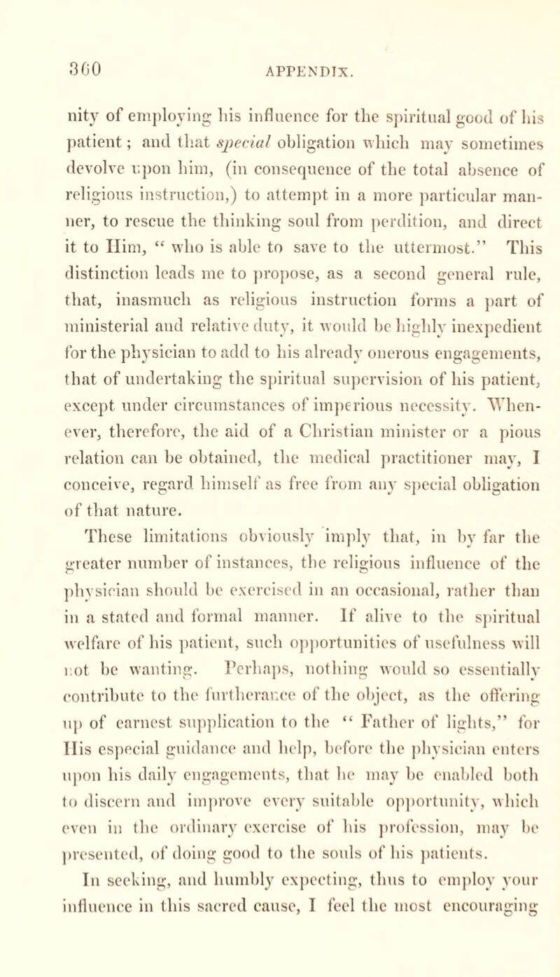 300 nity of employing Iris influence for the spiritual good of his patient; and that special obligation which may sometimes devolve upon him, (in consequence of the total absence of religious instruction,) to attempt in a more particular man- ner, to rescue the thinking soul from perdition, and direct it to Him, “ who is able to save to the uttermost.” This distinction leads me to propose, as a second general rule, that, inasmuch as religious instruction forms a part of ministerial and relative duty, it would he highly inexpedient for the physician to add to his already onerous engagements, that of undertaking the spiritual supervision of his patient, except under circumstances of imperious necessity. When- ever, therefore, the aid of a Christian minister or a pious relation can be obtained, the medical practitioner may, I conceive, regard himself as free from any special obligation of that nature. These limitations obviously imply that, in by far the greater number of instances, the religious influence of the physician should be exercised in an occasional, rather than in a stated and formal manner. If alive to the spiritual welfare of his patient, such opportunities of usefulness will not be wanting. Perhaps, nothing would so essentiallv contribute to the furtherance of the object, as the offering up of earnest supplication to the “ Father of lights,” for Ilis especial guidance and help, before the physician enters upon his daily engagements, that he may be enabled both to discern and improve every suitable opportunity, which even in the ordinary exercise of his profession, may be presented, of doing good to the sonls of his patients. In seeking, and humbly expecting, thus to employ your influence in this sacred cause, I feel the most encouraging