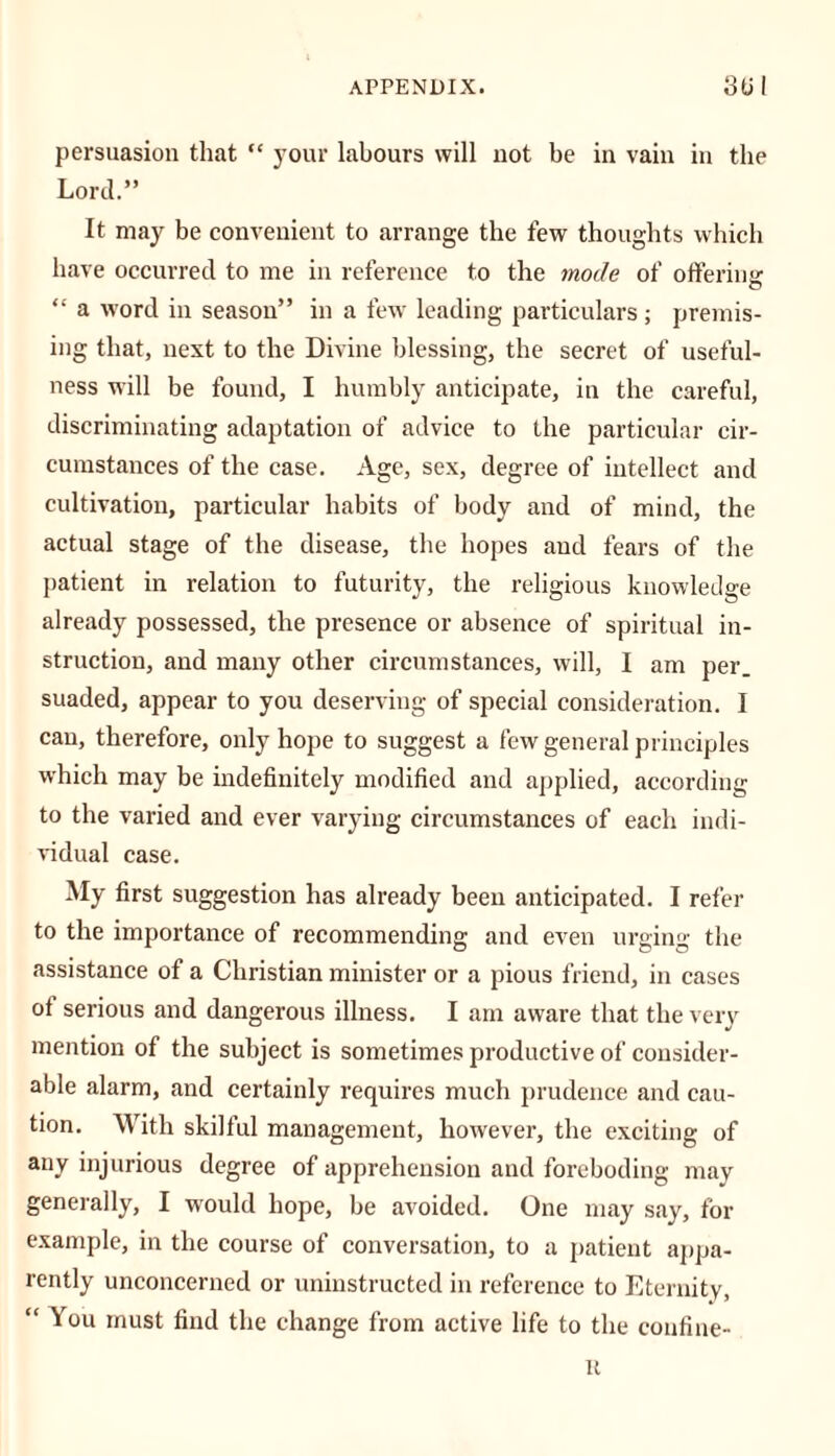 persuasion that “ your labours will not be in vain in the Lord.” It may be convenient to arrange the few thoughts which have occurred to me in reference to the mode of offering: “ a word in season” in a few leading particulars; premis- ing that, next to the Divine blessing, the secret of useful- ness will be found, I humbly anticipate, in the careful, discriminating adaptation of advice to the particular cir- cumstances of the case. Age, sex, degree of intellect and cultivation, particular habits of body and of mind, the actual stage of the disease, the hopes and fears of the patient in relation to futurity, the religious knowledge already possessed, the presence or absence of spiritual in- struction, and many other circumstances, will, I am per. suaded, appear to you deserving of special consideration. I can, therefore, only hope to suggest a few general principles which may be indefinitely modified and applied, according to the varied and ever varying circumstances of each indi- vidual case. My first suggestion has already been anticipated. I refer to the importance of recommending and even urging the assistance of a Christian minister or a pious friend, in cases ot serious and dangerous illness. I am aware that the very mention of the subject is sometimes productive of consider- able alarm, and certainly requires much prudence and cau- tion. With skilful management, however, the exciting of any injurious degree of apprehension and foreboding may generally, I would hope, be avoided. One may say, for example, in the course of conversation, to a patient appa- rently unconcerned or uninstructed in reference to Eternity, “ You must find the change from active life to the confine- it