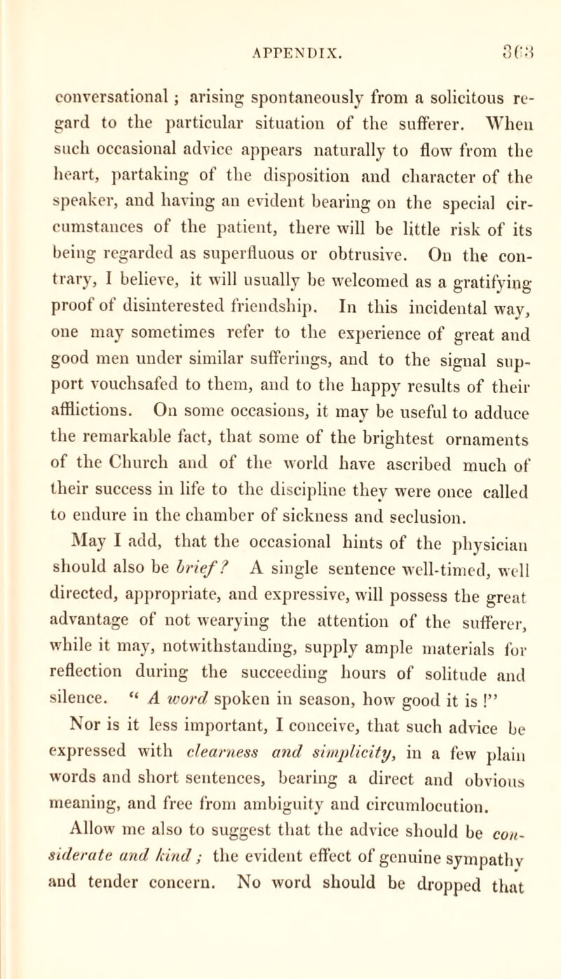 conversational; arising spontaneously from a solicitous re- gard to the particular situation of the sufferer. When such occasional advice appears naturally to flow from the heart, partaking of the disposition and character of the speaker, and having an evident bearing on the special cir- cumstances of the patient, there will be little risk of its being regarded as superfluous or obtrusive. On the con- trary, I believe, it will usually be welcomed as a gratifying proof of disinterested friendship. In this incidental way, one may sometimes refer to the experience of great and good men under similar sufferings, and to the signal sup- port vouchsafed to them, and to the happy results of their afflictions. On some occasions, it may be useful to adduce the remarkable fact, that some of the brightest ornaments of the Church and of the world have ascribed much of their success in life to the discipline they were once called to endure in the chamber of sickness and seclusion. May I add, that the occasional hints of the physician should also be brief ? A single sentence well-timed, well directed, appropriate, and expressive, will possess the great advantage of not wearying the attention of the sufferer, while it may, notwithstanding, supply ample materials for reflection during the succeeding hours of solitude and silence. “ A word spoken in season, how good it is !” Nor is it less important, I conceive, that such advice be expressed with clearness and simplicity, in a few plain words and short sentences, bearing a direct and obvious meaning, and free from ambiguity and circumlocution. Allow me also to suggest that the advice should be con- siderate and kind ; the evident effect of genuine sympathy and tender concern. No word should be dropped that