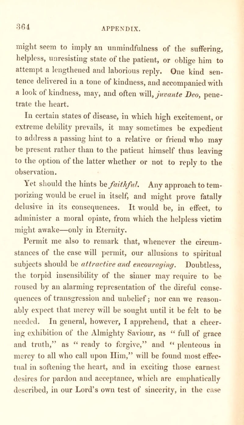 might seem to imply an unmindfulness of the suffering, helpless, unresisting state of the patient, or oblige him to attempt a lengthened and laborious reply. One kind sen- tence delivered in a tone of kindness, and accompanied with a look of kindness, may, and often will, juvante Deo, pene- trate the heart. In certain states of disease, in which high excitement, or extreme debility prevails, it may sometimes be expedient to address a passing hint to a relative or friend who may be present rather than to the patient himself thus leaving to the option ol the latter whether or not to reply to the observation. \et should the hints be faithful. Any approach to tem- porizing would be cruel in itself, and might prove fatally delusive in its consequences. It would be, in effect, to administer a moral opiate, from which the helpless victim might awake—only in Eternity. Permit me also to remark that, whenever the circum- stances of the case will permit, our allusions to spiritual subjects should be attractive and encouraging. Doubtless, the torpid insensibility of the sinner may require to be roused by an alarming representation of the direful conse- quences of transgression and unbelief; nor can we reason- ably expect that mercy will be sought until it be felt to be needed. In general, however, I apprehend, that a cheer- ing exhibition of the Almighty Saviour, as “ full of grace and truth,” as “ ready to forgive,” and “ plenteous in mercy to all who call upon Him,” will be found most effec- tual in softening the heart, and in exciting those earnest desires for pardon and acceptance, which are emphatically described, in our Lord’s own test of sincerity, in the case