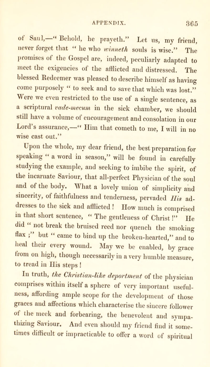 ot' Saul,—“ Behold, he prayeth.” Let us, my friend, nevei torget that “ he who winneth soids is wise.” The promises of the Gospel are, indeed, peculiarly adapted to meet the exigencies of the afflicted and distressed. The blessed Redeemer was pleased to describe himself as having come purposely « to seek and to save that which was lost.” Were we even restricted to the use of a single sentence, as a scriptural vade-mecum in the sick chamber, we should stdl have a volume of encouragement and consolation in our Lord’s assurance,—“ Him that cometh to me, I will in no wise cast out.” Upon the whole, my dear friend, the best preparation for speaking “ a word in season,” will be found in carefully studying the example, and seeking to imbibe the spirit, of the incarnate Saviour, that all-perfect Physician of the soul and of the body. What a lovely union of simplicity and sincerity, of faithfulness and tenderness, pervaded His ad- dresses to the sick and afflicted ! How much is comprised in that short sentence, “ The gentleness of Christ!” He did “ not break the bruised reed nor quench the smoking- flax ;” but “ came to bind up the broken-hearted,” and to heal their every wound. May we be enabled, by grace from on high, though necessarily in a very humble measure, to tread in His steps ! In truth, the Christian-like deportment of the physician comprises within itself a sphere of very important useful- ness, affording ample scope for the development of those graces and affections which characterise the sincere follower of the meek and forbearing, the benevolent and sympa- thizing Saviour. And even should my friend find it some- times difficult or impracticable to offer a word of spiritual