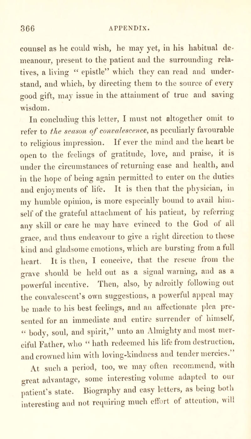 counsel as lie could wish, he may yet, in his habitual de- meanour, present to the patient and the surrounding rela- tives, a living “ epistle” which they can read and under- stand, and which, by directing them to the source of every good gift, may issue in the attainment of true and saving- wisdom . In concluding this letter, I must not altogether omit to refer to the season of convalescence, as peculiarly favourable to religious impression. If ever the mind and the heart be open to the feelings of gratitude, love, and praise, it is under the circumstances of returning ease and health, and in the hope of being again permitted to enter on the duties and enjoyments of life. It is then that the physician, in my humble opinion, is more especially bound to avail him- self of the grateful attachment of his patient, by referring any skill or care he may have evinced to the God ot all grace, and thus endeavour to give a right direction to those kind and gladsome emotions, which are bursting from a full heart. It is then, I conceive, that the rescue from the o-rave should be held out as a signal warning, and as a powerful incentive. Then, also, by adroitly following out the convalescent’s own suggestions, a powerful appeal may be made to his best feelings, and an affectionate plea pre- sented for an immediate and entire surrender ot himself, “ body, soul, and spirit,” unto an Almighty and most mer- ciful Father, who “ hath redeemed his life from destruction, and crowned him with loving-kindness and tender mercies. ' At such a period, too, we may often recommend, with .»reat advantage, some interesting volume adapted to our patient’s state. Biography and easy letters, as being both interesting and not requiring much effort of attention, will