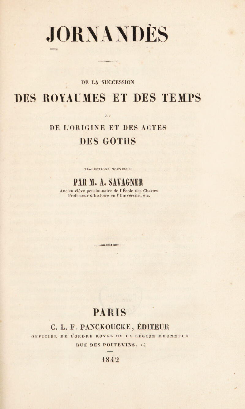 JORNANDÈS DE LA SUCCESSION DES ROYAUMES ET DES TEMPS ET DE LORIGINE ET DES ACTES DES GOTHS TRADUCTIONS NOUVELLES PAR i. A. SAVAGNER Ancien élève pensionnaire de l’École des Chartes Professeur d’histoire en l’Université, etc. PARIS C. L. F. PANCKOUCKE, ÉDITEUR OFFICIER DE 1,’OKDRE ROYAL DE LA LEGION UHOKNïUH HUE DES POITEVINS, 14 1842