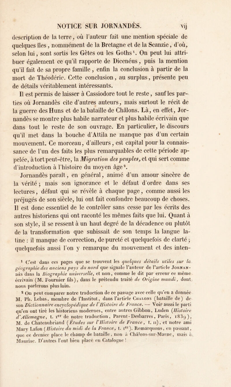 description de la terre , où Fauteur fait une mention spéciale de quelques îles, nommément de la Bretagne et de la Scanzie, d’où, selon lui, sont sortis les Gètes ou les Goths1. On peut lui attri- buer également ce qu’il rapporte de Dicenéus, puis la mention qu’il fait de sa propre famille , enfin la conclusion à partir de la mort de Théodéric. Cette conclusion, au surplus, présente peu de détails véritablement intéressants. Il est permis de laisser à Cassiodore tout le reste, sauf les par- ties où Jornandès cite d’autres auteurs, mais surtout le récit de la guerre des Huns et de la bataille de Châlons. Là, en effet, Jor- nandès se montre plus habile narrateur et plus habile écrivain que dans tout le reste de son ouvrage. En particulier, le discours qu’il met dans la bouche d’Attila ne manque pas d’un certain mouvement. Ce morceau, d’ailleurs, est capital pour la connais- sance de l’un des faits les plus remarquables de cette période ap- pelée, à tort peut-être, la Migration des peuples, et qui sert comme d’introduction à l’histoire du moyen âge2. Jornandès paraît, en général, animé d’un amour sincère de la vérité ; mais son ignorance et le défaut d’ordre dans ses lectures, défaut qui se révèle à chaque page, comme aussi les préjugés de son siècle, lui ont fait confondre beaucoup de choses. Il est donc essentiel de le contrôler sans cesse par les écrits des autres historiens qui ont raconté les mêmes faits que lui. Quant à son style, il se ressent à un haut degré de la décadence ou plutôt de la transformation que subissait de son temps la langue la- tine : il manque de correction, de pureté et quelquefois de clarté j quelquefois aussi l’on y remarque du mouvement et des inten- 1 C’est dans ces pages que se trouvent les quelques détails utiles sur la géographie des anciens pays du nord que signale l’auteur de l’article Jornan- dès dans la Biographie universelle, et non, comme le dit par erreur ce même écrivain (M. Fournier fils), dans le prétendu traité de Origine mundi, dont nous parlerons plus loin. 2 On peut comparer notre traduction de ce passage avec celle qu’en a donnée M. Pli. Lebas, membre de l’Institut, dans l’article Chaînons (bataille de) de son Dictionnaire encyclopédique de VHistoire de France. — Voir aussi le parts qu’en ont tiré les historiens modernes, entre autres Gibbon, Luden (Histoire d’Allemagne, t. ier de notre traduction, Parent - Desbarres, Paris, 1839), M. de Chateaubriand (Études sur l’Histoire de France, t. 11), et notre ami Mary Lafon (Histoire du midi de la France, t. xer). Remarquons, en passant, que ce dernier place le champ de bataille, non à Châlons-sur-Marne, mais à Mauriac. D’autres font bien placé en Catalogne !