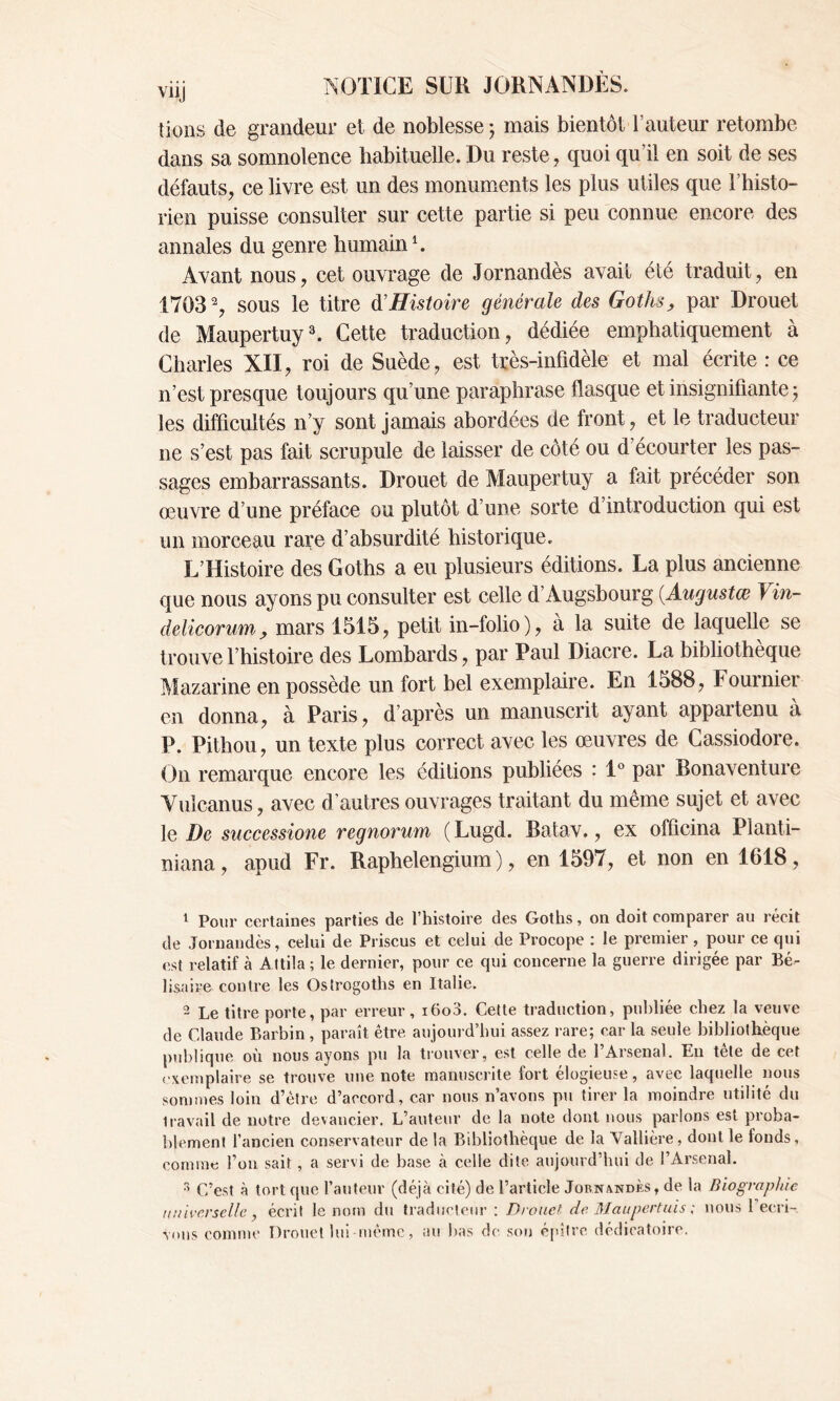 tions de grandeur et de noblesse ; mais bientôt l’auteur retombe dans sa somnolence habituelle. Du reste, quoi qu’il en soit de ses défauts, ce livre est un des monuments les plus utiles que l’histo- rien puisse consulter sur cette partie si peu connue encore des annales du genre humain1 2. Avant nous, cet ouvrage de Jornandès avait été traduit, en 1703% sous le titre d'Histoire générale des Goths, par Drouet de Maupertuy3. Cette traduction, dédiée emphatiquement à Charles XII, roi de Suède, est très-infidèle et mal écrite : ce n’est presque toujours qu’une paraphrase flasque et insignifiante 5 les difficultés n’y sont jamais abordées de front, et le traducteur ne s’est pas fait scrupule de laisser de côté ou d’écourter les pas- sages embarrassants. Drouet de Maupertuy a fait précéder son œuvre d’une préface ou plutôt d’une sorte d’introduction qui est un morceau rare d’absurdité historique. L’Histoire des Goths a eu plusieurs éditions. La plus ancienne que nous ayons pu consulter est celle d’Augshourg (Augustœ Vin- delicorum, mars 1515, petit in-folio), à la suite de laquelle se trouve l’histoire des Lombards, par Paul Diacre. La bibliothèque Mazarine en possède un fort bel exemplaire. En 1588, Fournier en donna, à Paris, d’après un manuscrit ayant appartenu à P. Pithou, un texte plus correct avec les œuvres de Cassiodore. On remarque encore les éditions publiées : 1° par Bonaventure Vulcanus, avec d’autres ouvrages traitant du même sujet et avec le De successione regnorum (Lugd. Batav., ex officina Planti- niana, apud Fr. Raphelengium ), en 1597, et non en 1618, 1 Pour certaines parties de l’histoire des Goths, on doit comparer au récit de Jornandès, celui de Priscus et celui de Procope : le premier , pour ce qui est relatif à A ttila ; le dernier, pour ce qui concerne la guerre dirigée par Bé- lisaire contre les Ostrogoths en Italie. 2 Le titre porte, par erreur, i6o3. Cette traduction, publiée chez la veuve de Claude Barbin , paraît être aujourd’hui assez rare; car la seule bibliothèque publique où nous ayons pu la trouver, est celle de l’Arsenal. En tête de cet exemplaire se trouve une note manuscrite fort élogieuse, avec laquelle nous sommes loin d’être d’accord, car nous n’avons pu tirer la moindre utilité du iravail de notre devancier. L’auteur de la note dont nous parlons est proba- blement l’ancien conservateur de la Bibliothèque de la Vallière, dont le fonds, comme l’un sait, a servi de base à celle dite aujourd’hui de l’Arsenal. r* C’est à tort que l’auteur (déjà cité) de l’article Jornandès, de la Biographie universelle , écrit le nom du traducteur : Drouet, de Maupertuis ; nous 1 ecri- ■sous comme Drouet lui-même, au bas de son épître dédicatoire.