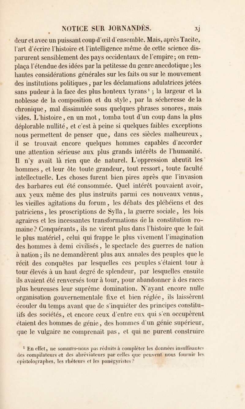 # f deur et avec un puissant coup d’œil d’ensemble. Mais, après Tacite, l’art d’écrire l’histoire et l’intelligence même de cette science dis- parurent sensiblement des pays occidentaux de l’empire ; on rem- plaça l’étendue des idées par la petitesse du genre anecdotique 5 les hautes considérations générales sur les faits ou sur le mouvement des institutions politiques, par les déclamations adulatrices jetées sans pudeur à la face des plus honteux tyrans1 ; la largeur et la noblesse de la composition et du style, par la sécheresse de la chronique, mal dissimulée sous quelques phrases sonores, mais vides. L’histoire, en un mot, tomba tout d’un coup dans la plus déplorable nullité, et c’est à peine si quelques faibles exceptions nous permettent dépenser que, dans ces siècles malheureux, il se trouvait encore quelques hommes capables d’accorder une attention sérieuse aux plus grands intérêts de l’humanité. Il n’y avait là rien que de naturel. L’oppression abrutit les hommes, et leur ôte toute grandeur, tout ressort, toute faculté intellectuelle. Les choses furent bien pires après que l’invasion des barbares eut été consommée. Quel intérêt pouvaient avoir, aux yeux même des plus instruits parmi ces nouveaux venus, les vieilles agitations du forum, les débats des plébéiens et des patriciens, les proscriptions de Sylla, la guerre sociale, les lois agraires et les incessantes transformations de la constitution ro- maine? Conquérants, ils ne virent plus dans l’histoire que le fait le plus matériel, celui qui frappe le plus vivement l’imagination des hommes à demi civilisés, le spectacle des guerres de nation à nation ; ils ne demandèrent plus aux annales des peuples que le récit des conquêtes par lesquelles ces peuples s’étaient tour à tour élevés à un haut degré de splendeur, par lesquelles ensuite ils avaient été renversés tour à tour, pour abandonner à des races plus heureuses leur suprême domination. N’ayant encore nulle organisation gouvernementale fixe et bien réglée, ils laissèrent écouler du temps avant que de s’inquiéter des principes constitu- tifs des sociétés, et encore ceux d’entre eux qui s’en occupèrent étaient des hommes de génie, des hommes d’un génie supérieur, que le vulgaire ne comprenait pas, et qui ne purent construire 1 En effet, ne sommes-nous pas réduits à compléter les données insuffisantes des compilateurs et des abréviateurs par celles que peuvent nous fournir les épistolographes, les rhéteurs et les panégyristes ?