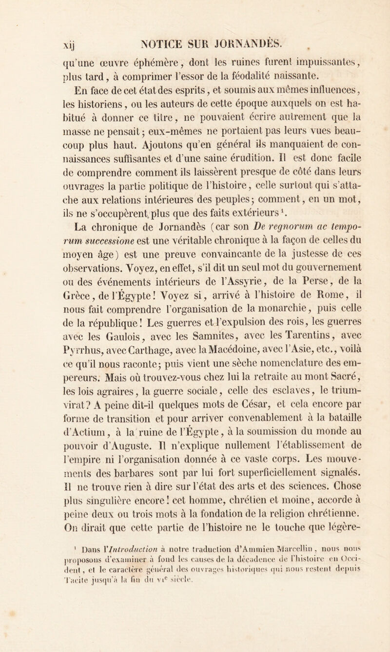 qu’une œuvre éphémère, dont les ruines furent impuissantes, plus tard, à comprimer l’essor de la féodalité naissante. En face de cet état des esprits, et soumis aux mêmes influences, les historiens, ou les auteurs de cette époque auxquels on est ha- bitué à donner ce titre, ne pouvaient écrire autrement que la masse ne pensait 5 eux-mêmes ne portaient pas leurs vues beau- coup plus haut. Ajoutons qu’en général ils manquaient de con- naissances suffisantes et d’une saine érudition. Il est donc facile de comprendre comment ils laissèrent presque de côté dans leurs ouvrages la partie politique de l’histoire, celle surtout qui s’atta- che aux relations intérieures des peuples - comment, en un mot, ils ne s’occupèrent, plus que des faits extérieurs1. La chronique de Jornandès (car son De regnorum ac temjjo- rum successione est une véritable chronique à la façon de celles du moyen âge) est une preuve convaincante delà justesse de ces observations. Voyez, en effet, s’il dit un seul mot du gouvernement ou des événements intérieurs de l’Assyrie, de la Perse, de la Grèce, de l’Égypte ! Voyez si, arrivé à l’histoire de Rome, il nous fait comprendre l’organisation de la monarchie , puis celle de la république! Les guerres et l’expulsion des rois, les guerres avec les Gaulois, avec les Samnites, avec les Tarentins, avec Pyrrhus, avec Carthage, avec la Macédoine, avec l’Asie, etc., voilà ce qu’il nous raconte 5 puis vient une sèche nomenclature des em- pereurs. Mais où trouvez-vous chez lui la retraite au mont Sacré, les lois agraires, la guerre sociale, celle des esclaves, le trium- virat ? A peine dit-il quelques mots de César, et cela encore par forme de transition et pour arriver convenablement à la bataille d’Actium, à la ruine de l’Égypte, à la soumission du monde au pouvoir d’Auguste. Il n’explique nullement l’établissement de l’empire ni l’organisation donnée à ce vaste corps. Les mouve- ments des barbares sont par lui fort superficiellement signalés. Il 11e trouve rien à dire sur l’état des arts et des sciences. Chose plus singulière encore! cet homme, chrétien et moine, accorde à peine deux ou trois mots à la fondation de la religion chrétienne. On dirait que cette partie de l’histoire 11e le touche que légère- 1 Dans l’Introduction à notre traduction d’Ammien Marcellin . nous nous proposons d’examiner à fond les causes de la décadence de l’histoire en Occi- dent, et le caractère général des ouvrages historiques qui nous restent depuis Tacite jusqu’à la fin du vic siècle.