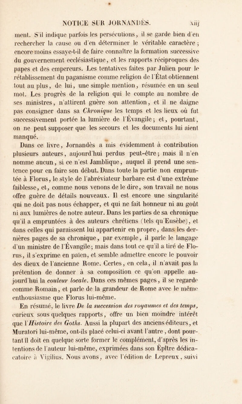 ment. S’il indique parfois les persécutions, il se garde bien d’en rechercher la cause ou d’en déterminer le véritable caractère ; encore moins essaye-t-il de faire connaître la formation successive du gouvernement ecclésiastique, et les rapports réciproques des papes et des empereurs. Les tentatives faites par Julien pour le rétablissement du paganisme comme religion de l’État obtiennent tout au plus, de lui, une simple mention, résumée en un seul mot. Les progrès de la religion qui le compte au nombre de ses ministres, n’attirent guère son attention, et il ne daigne pas consigner dans sa Chronique les temps et les lieux où fut r successivement portée la lumière de l’Evangile ; et, pourtant, on ne peut supposer que les secours et les documents lui aient manqué. Dans ce livre, Jornandès a mis évidemment à contribution plusieurs auteurs, aujourd’hui perdus peut-être ; mais il n’en nomme aucun, si ce n’est Jamhlique, auquel il prend une sen- tence pour en faire son début. Dans toute la partie non emprun- tée à Florus, le style de l’abréviateur barbare est d’une extrême faiblesse, et, comme nous venons de le dire, son travail ne nous offre guère de détails nouveaux. Il est encore une singularité qui ne doit pas nous échapper, et qui ne fait honneur ni au goût ni aux lumières de notre auteur. Dans les parties de sa chronique qu’il a empruntées à des auteurs chrétiens (tels qu’Eusèbe), et dans celles qui paraissent lui appartenir en propre, dans les der- nières pages de sa chronique, par exemple, il parle le langage d’un ministre de l’Évangile; mais dans tout ce qu’il a tiré de Flo- rus, il s’exprime en païen, et semble admettre encore le pouvoir des dieux de l’ancienne Rome. Certes, en cela, il n’avait pas la prétention de donner à sa composition ce qu’on appelle au- jourd’hui la couleur locale. Dans ces mêmes pages, il se regarde comme Romain, et parle de la grandeur de Rome avec le même enthousiasme que Florus lui-même. En résumé, le livre De la succession des royaumes et des temps, curieux sous quelques rapports, offre un bien moindre intérêt que Y Histoire des Gotlis. Aussi la plupart des anciens éditeurs, et Muratori lui-même, ont-ils placé celui-ci avant l’autre, dont pour- tant il doit en quelque sorte former le complément, d’après les in- tentions de l’auteur lui-même, exprimées dans son Èpître dédica- catoire a Vigilius. Nous avons, avec l’édition de Lepreux, suivi