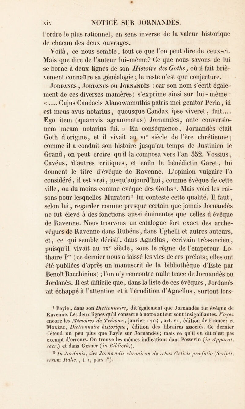 rordre le plus rationnel, en sens inverse de la valeur historique de chacun des deux ouvrages. Voilà, ce nous semble, tout ce que l’on peut dire de ceux-ci. Mais que dire de l’auteur lui-même? Ce que nous savons de lui se borne à deux lignes de son Histoire des Goths, où il fait briè- vement connaître sa généalogie ; le reste n’est que conjecture. Jordanès, Jordanus ou Jornandès (car son nom s’écrit égale- ment de ces diverses manières) s’exprime ainsi sur lui-même : « ....Cujus Candacis Alanowamuthis patris mei genitor Peria, id est meus avus notarius, quousque Candax ipse viveret, fuit.... Ego item (quamvis agrammatus) Jornandes, ante conversio- nem meam notarius fui. » En conséquence, Jornandès était Goth d’origine, et il vivait au vie siècle de l’ère chrétienne ; comme il a conduit son histoire jusqu’au temps de Justinien le Grand, on peut croire qu’il la composa vers l’an 552. Vossius, Cavéus, d’autres critiques, et enfin le bénédictin Garet, lui donnent le titre d’évêque de Ravenne. L’opinion vulgaire l’a considéré, il est vrai, jusqu’aujourd’hui, comme évêque de cette ville, ou du moins comme évêque des Goths U Mais voici les rai- sons pour lesquelles Muratori1 2 lui conteste cette qualité. Il faut, selon lui, regarder comme presque certain que jamais Jornandès ne fut élevé à des fonctions aussi éminentes que celles d’évêque de Ravenne. Nous trouvons un catalogue fort exact des arche- vêques de Ravenne dans Rubéus, dans Ughelli et autres auteurs, et, ce qui semble décisif, dans Agnellus, écrivain très-ancien, puisqu’il vivait au ixe siècle, sous le règne de l’empereur Lo- thaire Ier (ce dernier nous a laissé les vies de ces prélats; elles ont été publiées d’après un manuscrit de la bibliothèque d’Este par Benoît Bacchinius) ; l’on n’y rencontre nulle trace de Jornandès ou Jordanès. Il est difficile que, dans la liste de ces évêques, Jordanès ait échappé à l’attention et à l’érudition d’Agnellus, surtout lors- 1 Bayle, dans son Dictionnaire, dit également que Jornandès fut évêque de Ravenne. Les deux lignes qu’il consacre à notre auteur sont insignifiantes. Voyez encore les Mémoires de Trévoux, janvier 1704 , art. vx, édition de France; et Moréri , Dictionnaire historique, édition des libraires associés. Ce dernier s’étend un peu plus que Bayle sur Jornandès ; mais ce qu’il en dit n’est pas exempt d’erreurs. On trouve les mêmes indications dans Possevin (in Apparat, sacr.) et dans Gesner (in Bihlioth,). 2 In Jordanis, sive Jornandis chronicon de rebus Geticis prœfalio (Scriptt. rerum Italiet. 1, pars ia).