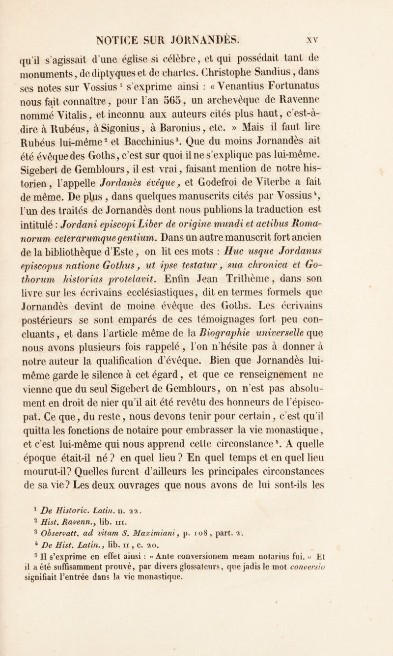 qu’il s’agissait d’une église si célèbre, et qui possédait tant de monuments, de diptyques et de chartes. Christophe Sandius, dans ses notes sur Yossius1 s’exprime ainsi : «Yenantius Fortunatus nous fait connaître, pour l’an 565, un archevêque de Ravenne nommé Yitalis, et inconnu aux auteurs cités plus haut, c’est-à- dire à Rubéus, àSigonius, à Baronius, etc. » Mais il faut lire Rubéus lui-même2 et Bacchinius3 4 5 * *. Que du moins Jornandès ait été évêque des Goths, c’est sur quoi il ne s’explique pas lui-même. Sigebert de Gemblours, il est vrai, faisant mention de notre his- torien, l’appelle Jordanes évêque, et Godefroi de Yiterbe a fait de même. De plus , dans quelques manuscrits cités par Yossius Ç l’un des traités de Jornandès dont nous publions la traduction est intitulé : Jordani episcopi Liber de origine mundi et actibus Roma- norum ceterarumque gentium. Dans un autre manuscrit fort ancien de la bibliothèque d’Este, on lit ces mots : Huc usque Jordanus episcopus natione Gothus 9 ut ipse testatur, sua chronica et Go- thorum historias protelavit. Enfin Jean Trithème, dans son livre sur les écrivains ecclésiastiques, dit en termes formels que Jornandès devint de moine évêque des Goths. Les écrivains postérieurs se sont emparés de ces témoignages fort peu con- cluants , et dans l’article même de la Biographie universelle que nous avons plusieurs fois rappelé, l’on n’hésite pas à donner à notre auteur la qualification d’évêque. Bien que Jornandès lui- même garde le silence à cet égard, et que ce renseignement ne vienne que du seul Sigebert de Gemblours, on n’est pas absolu- ment en droit de nier qu’il ait été revêtu des honneurs de l’épisco- pat. Ce que, du reste, nous devons tenir pour certain, c'est qu'il quitta les fonctions de notaire pour embrasser la vie monastique, et c’est lui-même qui nous apprend cette circonstance8. A quelle époque était-il né ? en quel lieu ? En quel temps et en quel lieu mourut-il? Quelles furent d’ailleurs les principales circonstances de sa vie ? Les deux ouvrages que nous avons de lui sont-ils les 1 De Historié. Latin, n. 22. 2 Hist. Ravenn.y lib. ni. 3 Observati, ad vitam S. Maximiani , p. 108, part. 2. 4 De Hist. Latin., lib. 11, c. 20. 5 II s’exprime en effet ainsi : « Ante conversionem meam notarius fui. » Et il a été suffisamment prouvé, par divers glossateurs, que jadis le mot conversio signifiait l’entrée dans la vie monastique.