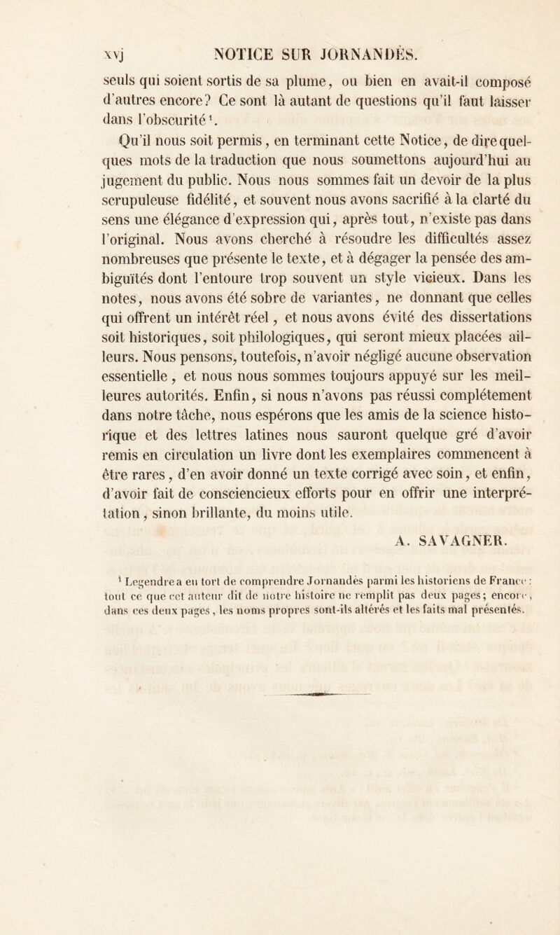 seuls qui soient sortis de sa plume, ou bien en avait-il composé d’autres encore? Ce sont là autant de questions qu’il faut laisser dans l’obscurité1. Qu’il nous soit permis, en terminant cette Notice, de dire quel- ques mots de la traduction que nous soumettons aujourd’hui au jugement du public. Nous nous sommes fait un devoir de la plus scrupuleuse fidélité, et souvent nous avons sacrifié à la clarté du sens une élégance d’expression qui, après tout, n’existe pas dans l’original. Nous avons cherché à résoudre les difficultés assez nombreuses que présente le texte, et à dégager la pensée des am- biguïtés dont l’entoure trop souvent un style vicieux. Dans les notes, nous avons été sobre de variantes, ne donnant que celles qui offrent un intérêt réel, et nous avons évité des dissertations soit historiques, soit philologiques, qui seront mieux placées ail- leurs. Nous pensons, toutefois, n’avoir négligé aucune observation essentielle , et nous nous sommes toujours appuyé sur les meil- leures autorités. Enfin, si nous n’avons pas réussi complètement dans notre tâche, nous espérons que les amis de la science histo- rique et des lettres latines nous sauront quelque gré d’avoir remis en circulation un livre dont les exemplaires commencent à être rares, d’en avoir donné un texte corrigé avec soin, et enfin, d’avoir fait de consciencieux efforts pour en offrir une interpré- tation , sinon brillante, du moins utile. A. SAVAGNER. 1 Legendre a eu tort de comprendre Jornandès parmi les historiens de France : tout ce que cet auteur dit de notre histoire ne remplit pas deux pages; encore, dans ces deux pages, les noms propres sont-ils altérés et les faits mal présentés.