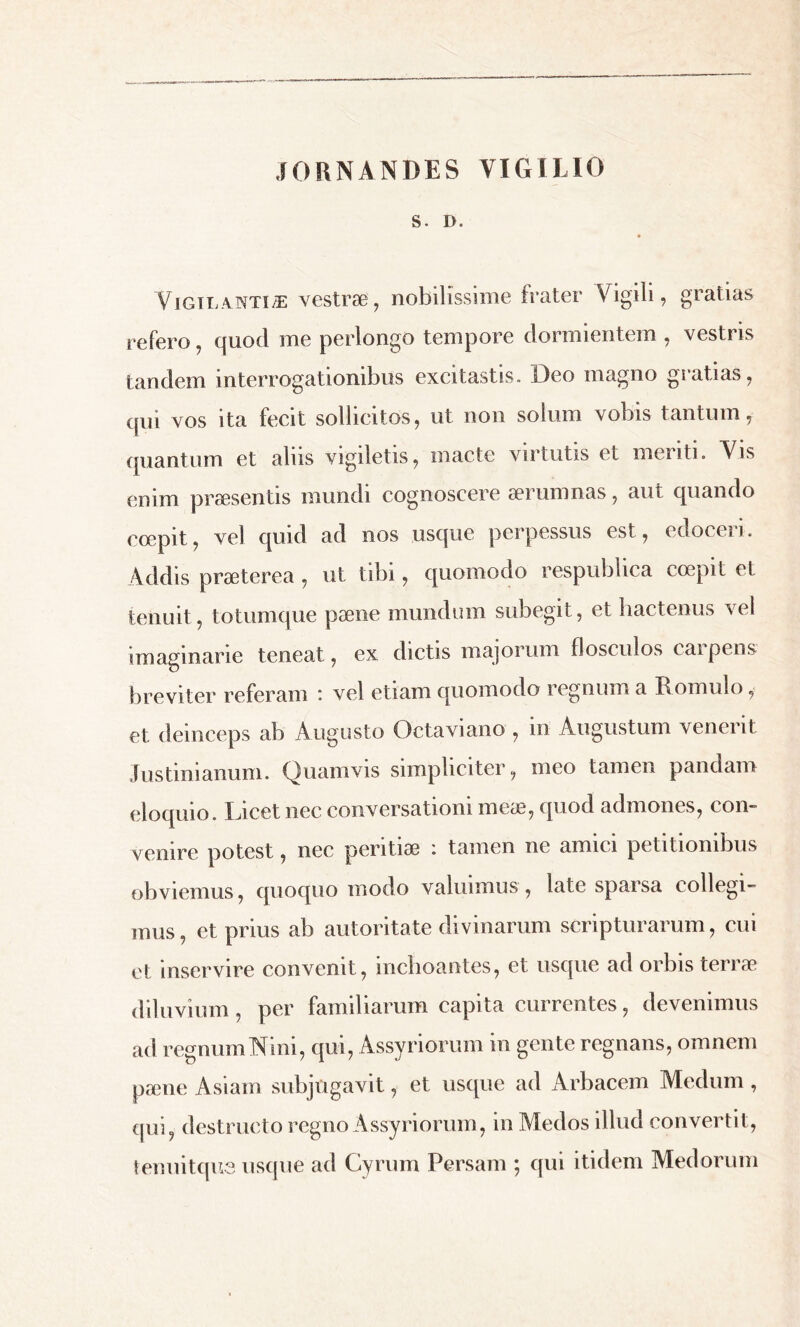 rORNANDES VIGILIO S • D. Yigilantiæ vestrae, nobilissime frater Vigili, gratias refero, quod me perlongo tempore dormientem , vestris tandem interrogationibus excitastis. Deo magno gratias, qui vos ita fecit sollicitos, ut non solum vobis tantum, quantum et alus vigiletis, macte virtutis et menti. Vis enim pressentis mundi cognoscere 301 umnas, aut quando coepit, vel quid ad nos usque perpessus est, edoceri. Addis praeterea , ut tibi, quomodo respublica coepit et tenuit, totumque paene mundum subegit, et hactenus vel imaginarie teneat, ex dictis majorum flosculos caipens breviter referam : vel etiam quomodo regnum a Romulo, et deinceps ab Augusto Octaviano , in Augustum venerit Justinianum. Quamvis simpliciter, meo tamen pandam eloquio. Licet nec conversationi meas, quod admones, con- venire potest, nec peritiae : tamen ne amici petitionibus obviemus, quoquo modo valuimus , late sparsa collegi- mus, et prius ab autoritate divinarum scripturarum, cui et inservire convenit, inchoantes, et usque ad orbis terræ diluvium, per familiarum capita currentes, devenimus ad regnum Nini, qui, Assyriorum in gente regnans, omnem pæne Asiam subjugavit, et usque ad Arbacem Medum , qui, destructo regno Assyriorum, in Medos illud convertit, tenuitqus usque ad Cyrum Persam ; qui itidem Medorum