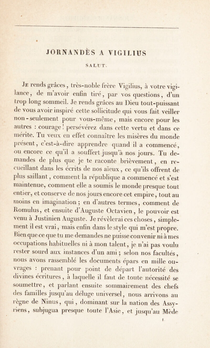 JORNANDÈS A VIGILIUS SALUT- Je rends grâces , tres-noble frère Vigilius, à votre vigi- lance, de m avoir enfin tiré, par vos questions, d’un trop long sommeil. Je rends grâces au Dieu tout-puissant de vous avoir inspiré cette sollicitude qui vous fait veiller non - seulement pour vous-même, mais encore pour les autres : courage ! persévérez dans cette vertu et dans ce mérite. Tu veux en effet connaître les misères du monde présent, c est-a-dire apprendre quand il a commencé, ou encore ce qu’il a souffert jusqu’à nos jours. Tu de- mandes de plus que je te raconte brièvement, en re- cueillant dans les écrits de nos aïeux, ce qu’ils offrent de plus saillant, comment la république a commencé et s’est maintenue, comment elle a soumis le monde presque tout entier, et conserve de nos jours encore cet empire, tout au moins en imagination ; en d’autres ternies, comment de Romulus, et ensuite d’Auguste Octavien, le pouvoir est venu a Justinien Auguste. Je révélerai ces choses , simple- ment il est vrai, mais enfin dans le style qui m’est propre, bien que ce que tu me demandes ne puisse convenir ni à mes occupations habituelles ni a mon talent, je n’ai pas voulu rester sourd aux instances d’un ami -, selon nos facultés, nous avons rassemble les documents épars en mille ou- vrages : prenant pour point de départ l’autorité des divines écritures, à laquelle il faut de toute nécessité se soumettre, et parlant ensuite sommairement des chefs des familles jusqu’au déluge universel, nous arrivons au règne de Ninus, qui, dominant sur la nation des Assy- riens, subjugua presque toute l’Asie, et jusqu’au Mède i