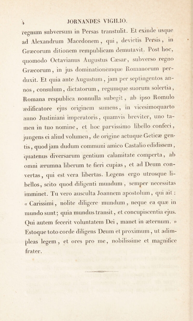 regnum subversum in Persas transtulit. Et exinde usque ad Alexandrum Macedonem , qui , devictis Persis , in Graecorum ditionem rempublicam demutavit. Post hoc, quomodo Octavianus Augustus Caesar, subverso regno Graecorum, in jus dominationemque Romanorum per- duxit. Et quia ante Augustum , jam per septingentos an- nos , consulum , dictatorum , regumque suorum solertia, Romana respublica nonnulla subegit, ab ipso Romulo aedificatore ejus originem sumens, in vicesimoquarto anno Justiniani imperatoris, quamvis breviter, uno ta- men in tuo nomine, et hoc parvissimo libello confeci, jungens ei aliud volumen, de origine actuque Geticae gen- tis, quod jam dudum communi amico Castalio edidissem , quatenus diversarum gentium calamitate comperta, ab omni ærumna liberum te fieri cupias , et ad Deum con- vertas, qui est vera libertas. Legens ergo utrosque li- bellos, scito quod diligenti mundum, semper necessitas imminet. Tu vero ausculta Joannem apostolum, qui ait : « Carissimi, nolite diligere mundum, neque ea quæ in inundo sunt; quia mundus transit, et concupiscentia ejus. Qui autem fecerit voluntatem Dei, manet in aeternum. » Estoque toto corde diligens Deum et proximum, ut adim- pleas legem , et ores pro me, nobilissime et magnifice frater.
