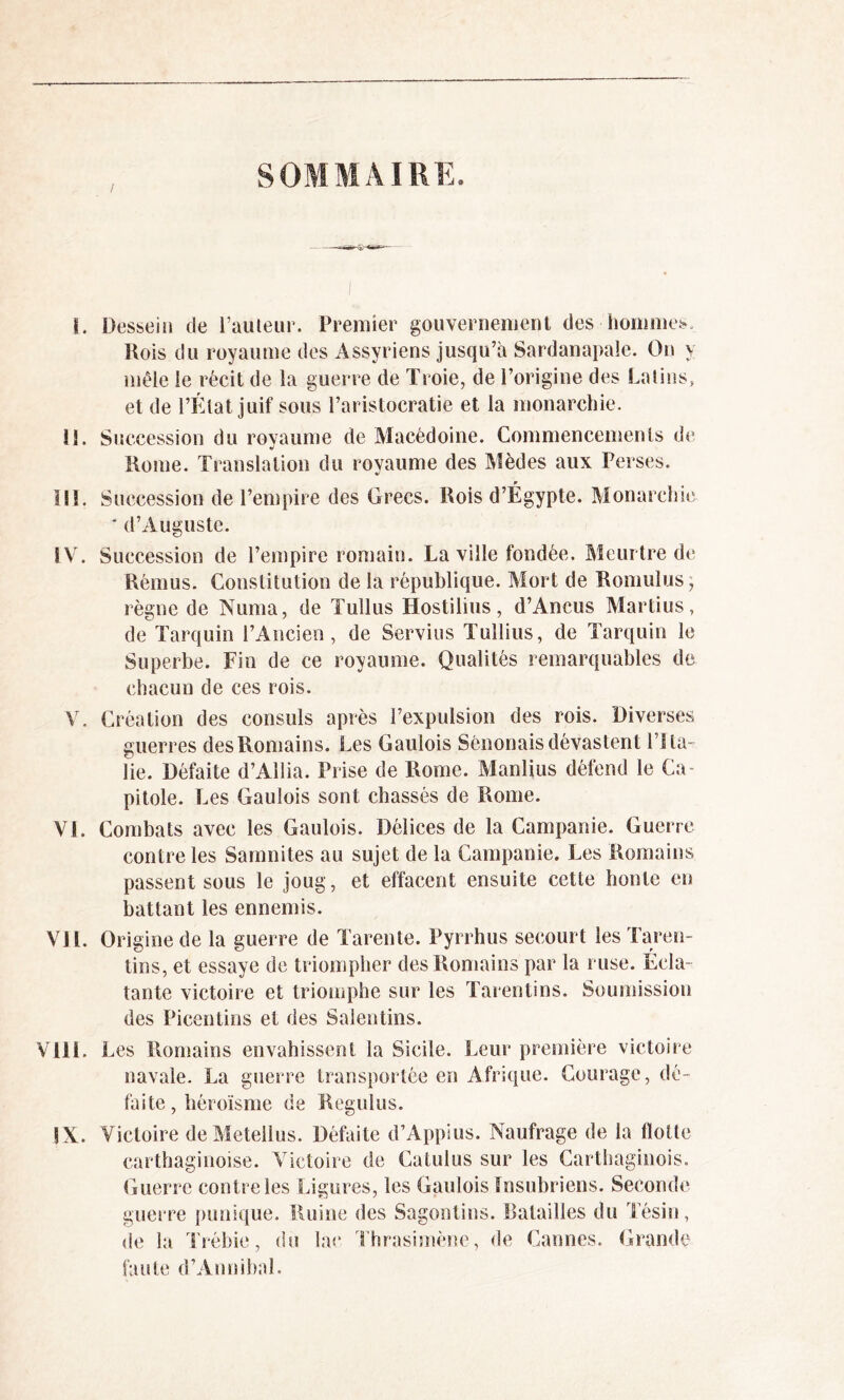 SOMMAIRE. î. Dessein de l’auteur. Premier gouvernement des hommes. Rois du royaume des Assyriens jusqu’à Sardanapale. On y mêle le récit de la guerre de Troie, de l’origine des Latins, et de l’État juif sous l’aristocratie et la monarchie. 11. Succession du royaume de Macédoine. Commencements de Rome. Translation du royaume des Mèdes aux Perses. ï!i. Succession de l’empire des Grecs. Rois d’Égypte. Monarchie * d’Auguste. I V. Succession de l’empire romain. La ville fondée. Meurtre de Rémus. Constitution de la république. Mort de Romulus, règne de Numa, de Tullus Hostilius, d’Ancus Martius, de Tarquin l’Ancien, de Servius Tullius, de Tarquin le Superbe. Fin de ce royaume. Qualités remarquables de chacun de ces rois. V. Création des consuls après l’expulsion des rois. Diverses guerres des Romains. Les Gaulois Sénonais dévastent l’Ita- lie. Défaite d’Aîlia. Prise de Rome. Manlius défend le Ca- pitole. Les Gaulois sont chassés de Rome. VL Combats avec les Gaulois. Délices de la Campanie. Guerre contre les Samnites au sujet de la Campanie. Les Romains passent sous le joug, et effacent ensuite cette honte en battant les ennemis. VJL Origine de la guerre de Tarente. Pyrrhus secourt les Taren- tins, et essaye de triompher des Romains par la ruse. Ecla- tante victoire et triomphe sur les Tarentins. Soumission des Picentins et des Salentins. Vlll. Les Romains envahissent la Sicile. Leur première victoire navale. La guerre transportée en Afrique. Courage, dé- faite, héroïsme de Regulus. IX. Victoire de Metellus. Défaite d’Appius. Naufrage de la Hotte carthaginoise. Victoire de Catulus sur les Carthaginois. Guerre contre les Ligures, les Gaulois Insubriens. Seconde guerre punique. Ruine des Sagontins. Batailles du Tésin, de la Trébie, du lac Thrasimène, de Cannes. Grande faute d’Annibal.