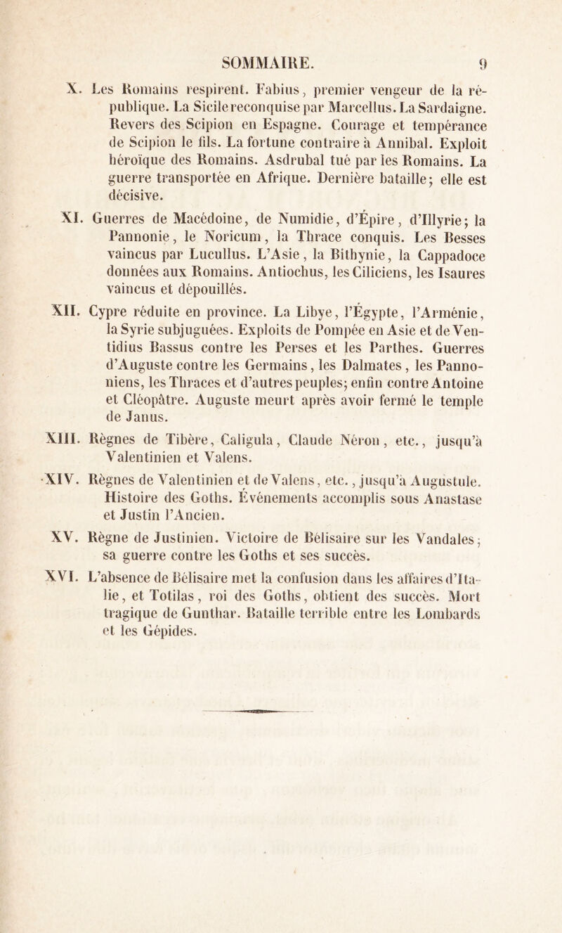 X. Les Romains respirent. Fabius, premier vengeur de la ré- publique. La Sicile reconquise par Marcellus. La Sardaigne. Revers des Scipion en Espagne. Courage et tempérance de Scipion le fils. La fortune contraire à Annibal. Exploit héroïque des Romains. Asdrubal tué par les Romains. La guerre transportée en Afrique. Dernière bataille; elle est décisive. XI. Guerres de Macédoine, de Numidie, d’Épire, d’Illyrie; la Pannonie, le Noricum, la Thrace conquis. Les Resses vaincus par Lucullus. L’Asie, la Bithynie, la Cappadoce données aux Romains. Antiochus, lesCiliciens, les Isaures vaincus et dépouillés. XII. Cypre réduite en province. La Libye, l’Égypte, l’Arménie, la Syrie subjuguées. Exploits de Pompée en Asie et de Ven- tidius Bassus contre les Perses et les Parthes. Guerres d’Auguste contre les Germains, les Dalmates, les Panno- niens, les Thraces et d’autres peuples; enfin contre Antoine et Cléopâtre. Auguste meurt après avoir fermé le temple de Janus. XIII. Règnes de Tibère, Caligula, Claude Néron, etc., jusqu’à Valentinien et Valens. XIV. Règnes de Valentinien et de Valens, etc., jusqu’à Augustule. Histoire des Goths. Evénements accomplis sous Anastase et Justin l’Ancien. XV. Règne de Justinien. Victoire de Bélisaire sur les Vandales, sa guerre contre les Goths et ses succès. XVï. L’absence de Bélisaire met la confusion dans les affaires d’Ita- lie, et Totilas, roi des Goths, obtient des succès. Mort tragique de Gunthar. Bataille terrible entre les Lombards et les Gépides.