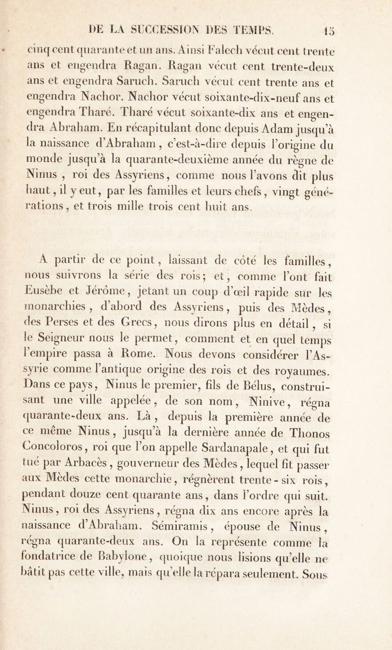 cinq cent quarante et un ans. Ainsi Falech vécut cent trente ans et engendra Ragan. Ragan vécut cent trente-deux ans et engendra Saruch. Saruch vécut cent trente ans et engendra Nachor. Nachor vécut soixante-dix-neuf ans et engendra Tharé. Tharé vécut soixante-dix ans et ennen- dra Abraham. En récapitulant donc depuis Adam jusqu’à la naissance d’ Abraham , c’est-à-dire depuis l’origine du monde jusqu’à la quarante-deuxième année du règne de Ninus , roi des Assyriens , comme nous l’avons dit plus haut, il y eut, par les familles et leurs chefs, vingt géné- rations , et trois mille trois cent huit ans. À partir de ce point, laissant de coté les familles, nous suivrons la série des rois; et, comme l’ont fait Eusèbe et Jérome, jetant un coup d’œil rapide sur les monarchies , d’abord des Assyriens, puis des Mèdes, des Perses et des Grecs, nous dirons plus en détail , si le Seigneur nous le permet, comment et en quel temps l’empire passa à Rome. Nous devons considérer l’As- syrie comme l’antique origine des rois et des royaumes. Dans ce pays, Ninus le premier, fils de Bélus, construi- sant une ville appelée, de son nom, Ninive, régna quarante-deux ans. Là , depuis la première année de ce même Ninus, jusqu’à la dernière année de Thonos Concoloros, roi que l’on appelle Sardanapale, et qui fut tué par Arbacès , gouverneur des Mèdes, lequel fit passer aux Mèdes cette monarchie, régnèrent trente - six rois , pendant douze cent quarante ans, dans l’ordre qui suit. Ninus, roi des Assyriens, régna dix ans encore après la naissance d’Abraham, Sémiramis , épouse de Ninus , régna quarante-deux ans. On la représente comme la fondatrice de Babylone, quoique nous lisions qu’elle ne bâtit pas cette ville, mais quelle la répara seulement. Sous