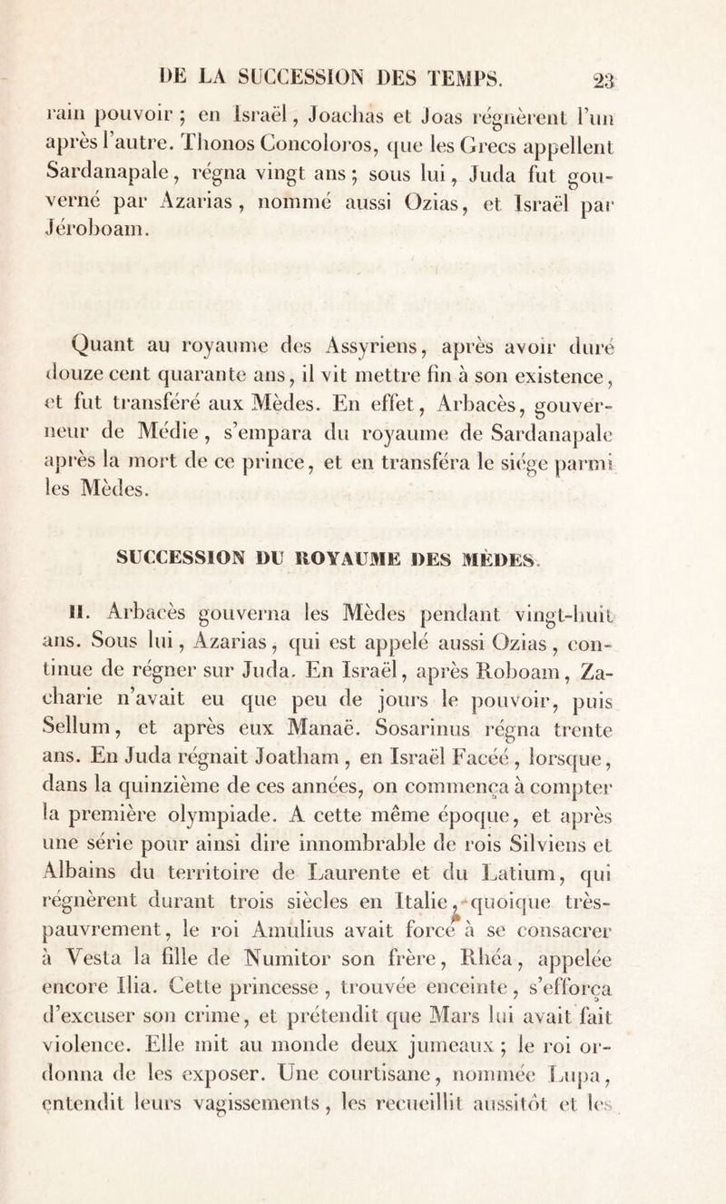 ram pouvoir; en Israël, Joachas et joas régnèrent l’un apres 1 autre. I honos Concoloros, que les Grecs appellent Sardanapale, régna vingt ans ; sous lui, Juda fut gou- verné par Azarias, nommé aussi Gzias, et Israël par Jéroboam. Quant au royaume des Assyriens, après avoir duré douze cent quarante ans, il vit mettre fin à son existence, et fut transféré aux Mèdes. En effet, Arbacès, gouver- neur de Médie , s’empara du royaume de Sardanapale après la mort de ce prince, et en transféra le siège parmi les Mèdes. SUCCESSION DU ROYAUME DES MÈDES., IL Arbacès gouverna les Mèdes pendant vingt-huit ans. Sous lui, Azarias, qui est appelé aussi Ozias, con- tinue de régner sur Juda. En Israël, après Roboam, Za- charie n’avait eu que peu de jours le pouvoir, puis Sellum, et après eux Manaë. Sosarinus régna trente ans. En Juda régnait Joatham , en Israël Facéé , lorsque, dans la quinzième de ces années, on commença à compter la première olympiade. A cette même époque, et après une série pour ainsi dire innombrable de rois Silviens et Albains du territoire de Laurente et du Latium, qui régnèrent durant trois siècles en Italie, quoique très- pauvrement, le roi Amulius avait force à se consacrer à Vesta la fille de Numitor son frère, Riiéa, appelée encore Ilia. Cette princesse , trouvée enceinte, s’efforça d’excuser son crime, et prétendit que Mars lui avait fait violence. Elle mit au inonde deux jumeaux ; le roi or- donna de les exposer. Une courtisane, nommée Lupa, entendit leurs vagissements, les recueillit aussitôt et Ses
