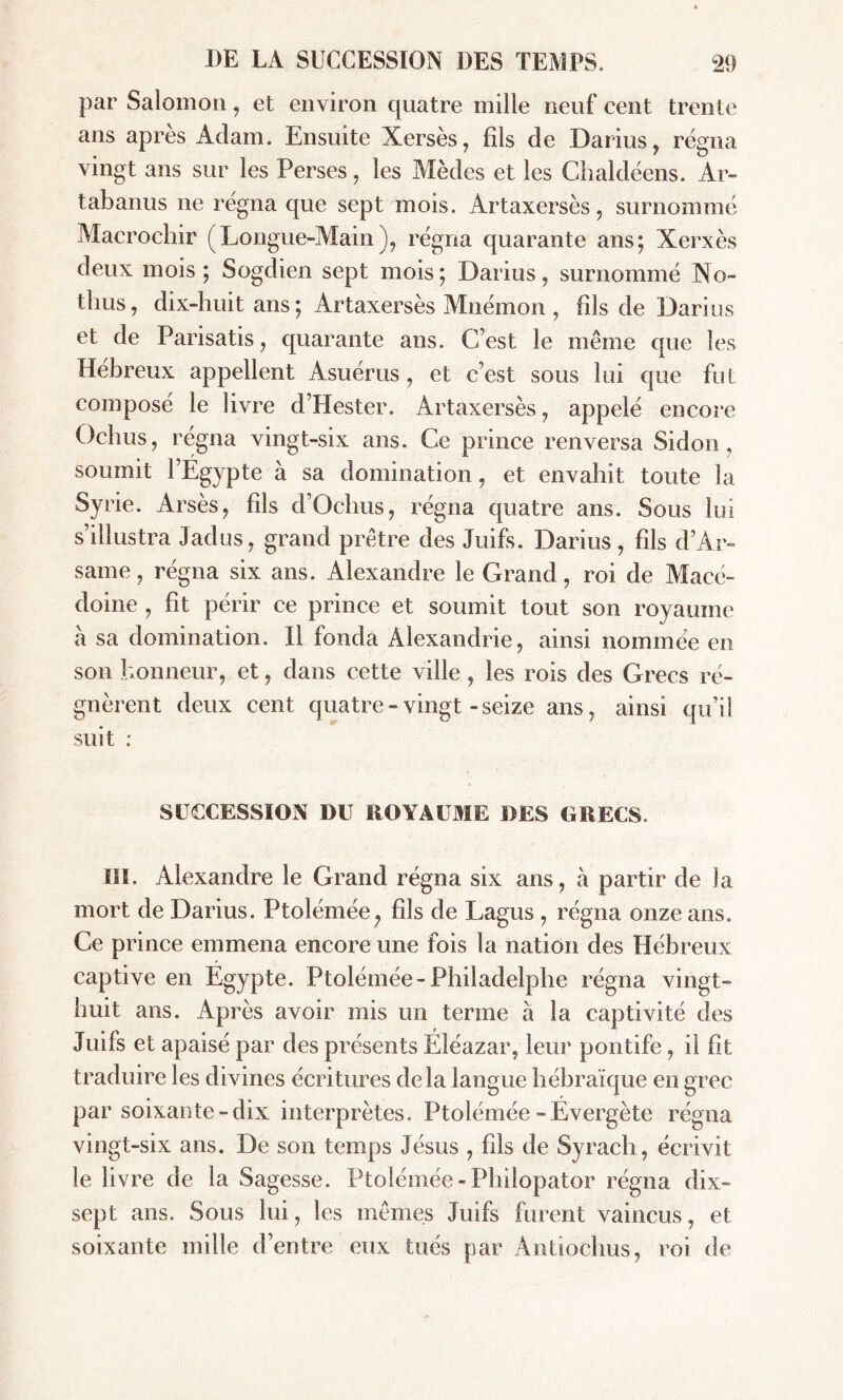 par Salomon, et environ quatre mille neuf cent trente ans apres Adam. Ensuite Xersès, fils de Darius, régna vingt ans sur les Perses, les Mèdes et les Chaldéens. Ar- tabanus ne régna que sept mois. Artaxersès, surnommé Macrochir (Longue-Main), régna quarante ans; Xerxès deux mois; Sogdien sept mois; Darius, surnommé No- thus, dix-huit ans; Artaxersès Mnémon , fils de Darius et de Parisatis, quarante ans. C’est le même que les Hébreux appellent Asuérus, et c’est sous lui que fut composé le livre d’Hester. Artaxersès, appelé encore Ochus, régna vingt-six ans. Ce prince renversa Sidon, soumit l’Egypte à sa domination, et envahit toute la Syrie. Arsès, fils d’Ochus, régna quatre ans. Sous lui s’illustra Jadus, grand prêtre des Juifs. Darius, fils d’Ar- same, régna six ans. Alexandre le Grand, roi de Macé- doine , fit périr ce prince et soumit tout son royaume à sa domination. Il fonda Alexandrie, ainsi nommée en son honneur, et, dans cette ville, les rois des Grecs ré- gnèrent deux cent quatre-vingt-seize ans, ainsi qu’il suit : SUCCESSION DU ROYAUME DES GRECS. IIS. Alexandre le Grand régna six ans, à partir de la mort de Darius. Ptolémée, fils de Lagus , régna onze ans. Ce prince emmena encore une fois la nation des Hébreux captive en Egypte. Ptolémée-Philadelphe régna vingt- huit ans. Après avoir mis un terme à la captivité des Juifs et apaisé par des présents Eléazar, leur pontife, il fît traduire les divines écritures delà langue hébraïque en grec par soixante-dix interprètes. Ptolémée -Evergète régna vingt-six ans. De son temps Jésus , fils de Syrach, écrivit le livre de la Sagesse. Ptolémée-Philopator régna dix- sept ans. Sous lui, les mêmes Juifs furent vaincus, et soixante mille d’entre eux tués par Antiochus, roi de
