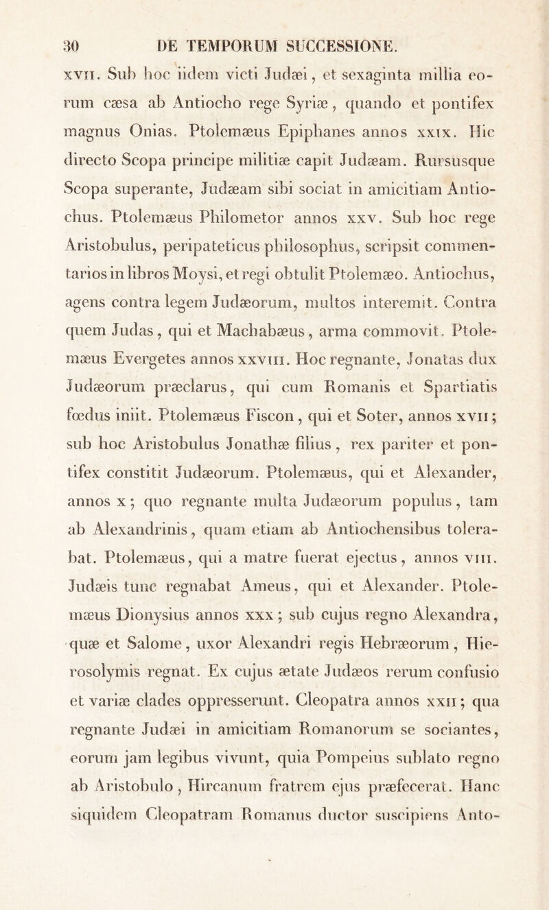 xYii. Sub hoc iiclem victi Judaei, et sexaginta millia eo- rum cæsa ab Antiocho rege Syriæ, quando et pontifex magnus Onias. Ptolemæus Epiphanes annos xxix. Hic directo Scopa principe militiae capit Judaeam. Rmsusque Scopa superante, Judaeam sibi sociat in amicitiam Antio- chus. Ptolemaeus Philometor annos xxv. Sub hoc rege Aristobulus, peripateticus philosophus, scripsit commen- tarios in libros Moysi, et regi obtulit Ptolemaeo. Antiochus, agens contra legem Judaeorum, multos interemit. Contra quem Judas, qui et Machabæus, arma commovit. Ptole- mæus Evergetes annos xxvm. Hoc regnante, donatas dux Judaeorum praeclarus, qui cum Romanis et Spartiatis foedus iniit. Ptolemæus Fiscon , qui et Soter, annos xvn ; sub hoc Aristobulus Jonathae filius, rex pariter et pon- tifex constitit Judaeorum. Ptolemæus, qui et Alexander, annos x ; quo regnante multa Judaeorum populus, tam ab Alexandrinis, quam etiam ab Antiochensibus tolera- bat. Ptolemæus, qui a matre fuerat ejectus, annos vni. Judaeis tunc regnabat Ameus, qui et Alexander. Ptole- mæus Dionysius annos xxx ; sub cujus regno Alexandra, quæ et Salome, uxor Alexandri regis Hebraeorum, Hie- rosolymis regnat. Ex cujus aetate Judaeos rerum confusio et variae clades oppresserunt. Cleopatra annos xxii ; qua regnante Judaei in amicitiam Romanorum se sociantes, eorum jam legibus vivunt, quia Pompeius sublato regno ab Aristobulo, Hircanum fratrem ejus praefecerat. TIanc siquidem Cleopatram Romanus ductor suscipiens Anto-