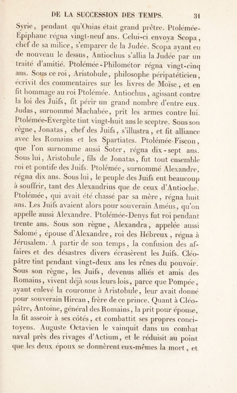 Syrie, pendant qu Onias était grand prêtre. Ptolémée- Épiphane régna vingt-neuf ans. Celui-ci envoya Scopa, chef de sa milice, s’emparer de la Judée. Scopa ayant eu de nouveau le dessus, Antiochus s’allia la Judée par un traité d’amitié. Ptolémée-Philométor régna vingt-cinq ans. Sous ce roi, Aristobule, philosophe péripatéticien, écrivit des commentaires sur les livres de Moïse , et en fit hommage au roi Ptolémée. Antiochus , agissant contre la loi des Juifs, fit périr un grand nombre d’entre eux. Judas, surnommé Machabée, prit les armes contre lui. Ptolémée-Évergète tint vingt-huit ans le sceptre. Sous son règne, Jonatas, chef des Juifs, s’illustra, et fit alliance avec les Romains et les Spartiates. Ptolémée * Fiscon, que l’on surnomme aussi Soter, régna dix-sept ans. Sous lui, Aristobule, fils de Jonatas, fut tout ensemble roi et pontife des Juifs. Ptolémée, surnommé Alexandre, régna dix ans. Sous lui, le peuple des Juifs eut beaucoup à souffrir, tant des Alexandrins que de ceux d’Antioche. Ptolémée, qui avait été chassé par sa mère, régna huit ans. Les Juifs avaient alors pour souverain Améus, qu’on appelle aussi Alexandre. Ptolémée-Denys fut roi pendant trente ans. Sous son règne , Alexandra, appelée aussi Salomé , épouse d’Alexandre, roi des Hébreux , régna a Jérusalem. A partir de son temps, la confusion des af- faires et des désastres divers écrasèrent les Juifs. Cléo- pâtre tint pendant vingt-deux ans les rênes du pouvoir. Sous son règne, les Juifs, devenus alliés et amis des Romains, vivent déjà sous leurs lois, parce que Pompée, ayant enlevé la couronne à Aristobule, leur avait donné pour souverain Hircan , frère de ce prince. Quant à Cléo- pâtre, Antoine, général des Romains, la prit pour épouse, la fit asseoir à ses cotés, et combattit ses propres conci- toyens. Auguste Octavien le vainquit dans un combat naval près des rivages d’Actium, et le réduisit au point que les deux époux se donnèrent eux-mêmes la mort, et