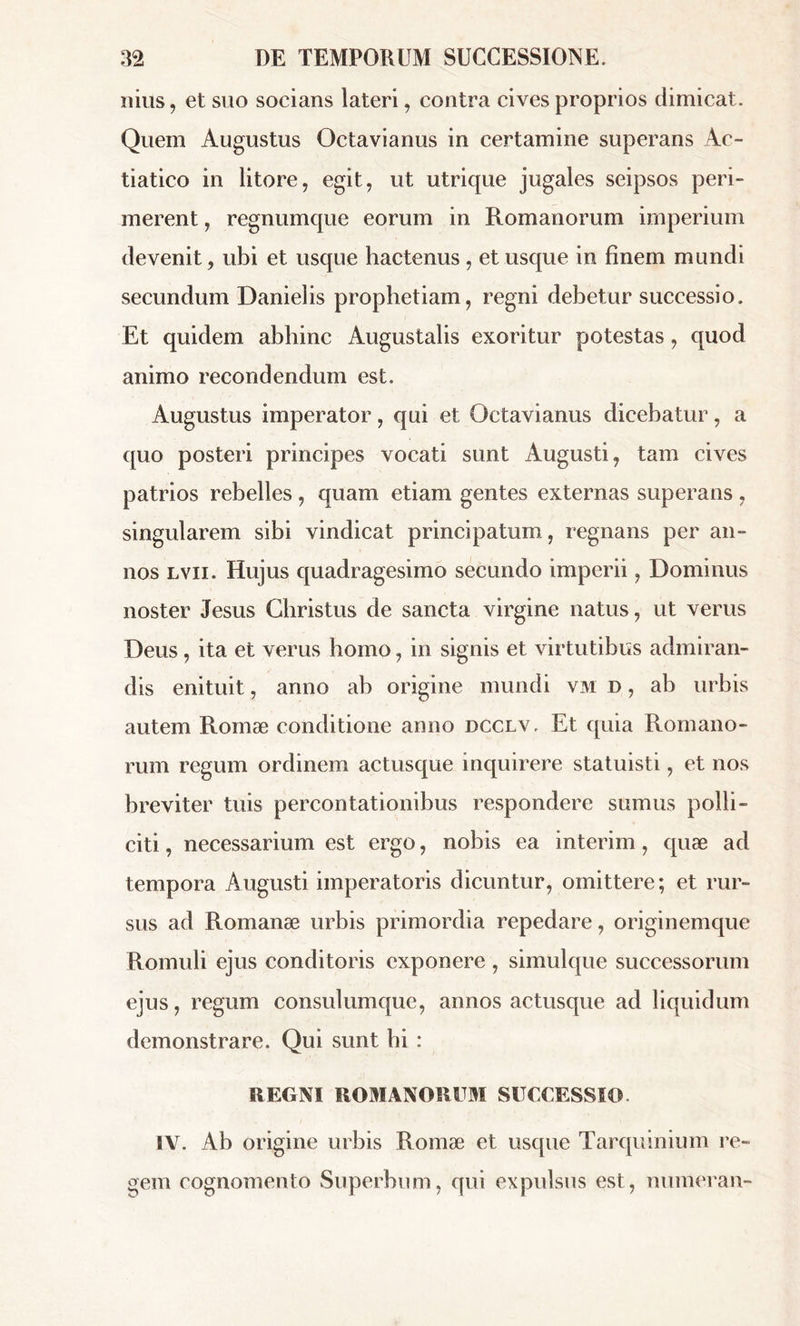 nius, et suo socians lateri, contra cives proprios dimicat. Quem Augustus Octavianus in certamine superans Ac- tiatico in litore, egit, ut utrique jugales seipsos peri- merent , regnumque eorum in Romanorum imperium devenit, ubi et usque hactenus , et usque in finem mundi secundum Danielis prophetiam, regni debetur successio. Et quidem abhinc Augustalis exoritur potestas, quod animo recondendum est. Augustus imperator, qui et Octavianus dicebatur, a quo posteri principes vocati sunt Augusti, tam cives patrios rebelles, quam etiam gentes externas superans , singularem sibi vindicat principatum, regnans per an- nos lvii. Hujus quadragesimo secundo imperii, Dominus noster Jésus Christus de sancta virgine natus, ut verus Deus , ita et verus homo, in signis et virtutibus admiran- dis enituit, anno ab origine mundi vm d , ab urbis autem Romæ conditione anno dcclv. Et quia Romano- rum regum ordinem actusque inquirere statuisti, et nos breviter tuis percontationibus respondere sumus polli- citi , necessarium est ergo, nobis ea intérim, quæ ad tempora Augusti imperatoris dicuntur, omittere; et rur- sus ad Romanæ urbis primordia repedare, originemque Romuli ejus conditoris exponere , simulque successorum ejus, regum consulumque, annos actusque ad liquidum demonstrare. Qui sunt hi : REGNI ROMANORUM SUCCESSIO. IV. Ab origine urbis Romæ et usque Tarquinium re- gem cognomento Superbum, qui expulsus est, numeran-