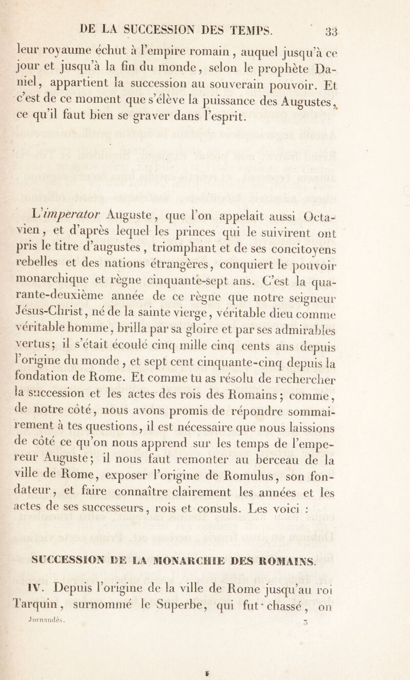 leur royaume échut à l’empire romain , auquel jusqu’à ce jour et jusqu a la fin du monde, selon le prophète Da- niel, appartient la succession au souverain pouvoir. Et c’est de ce moment que s’élève la puissance des Augustes, ce qu’il faut bien se graver dans l’esprit. Vimperator Auguste, que l’on appelait aussi Octa- vien, et d’après lequel les princes qui le suivirent ont pris le titre d’augustes , triomphant et de ses concitoyens rebelles et des nations étrangères, conquiert le pouvoir monarchique et règne cinquante-sept ans. C’est la qua- rante-deuxième année de ce règne que notre seigneur Jésus-Christ, né de la sainte vierge, véritable dieu comme véritable homme, brilla par sa gloire et par ses admirables vertus ; il s’était écoulé cinq mille cinq cents ans depuis 1 origine du monde , et sept cent cinquante-cinq depuis la fondation de Rome. Et comme tu as résolu de rechercher la succession et les actes des rois des Romains ; comme, de notre coté, nous avons promis de répondre sommai- rement à tes questions, il est nécessaire que nous laissions de coté ce qu’on nous apprend sur les temps de l’empe- reur Auguste; il nous faut remonter au berceau de la ville de Rome, exposer l’origine de Romulus, son fon- dateur , et faire connaître clairement les années et les actes de ses successeurs, rois et consuls. Les voici : SUCCESSION DE LA MONARCHIE DES ROMAINS. IV. Depuis l’origine de la ville de Rome jusqu’au roi Tarquin, surnommé le Superbe, qui fut‘chassé, on Jornandè.s. » ->