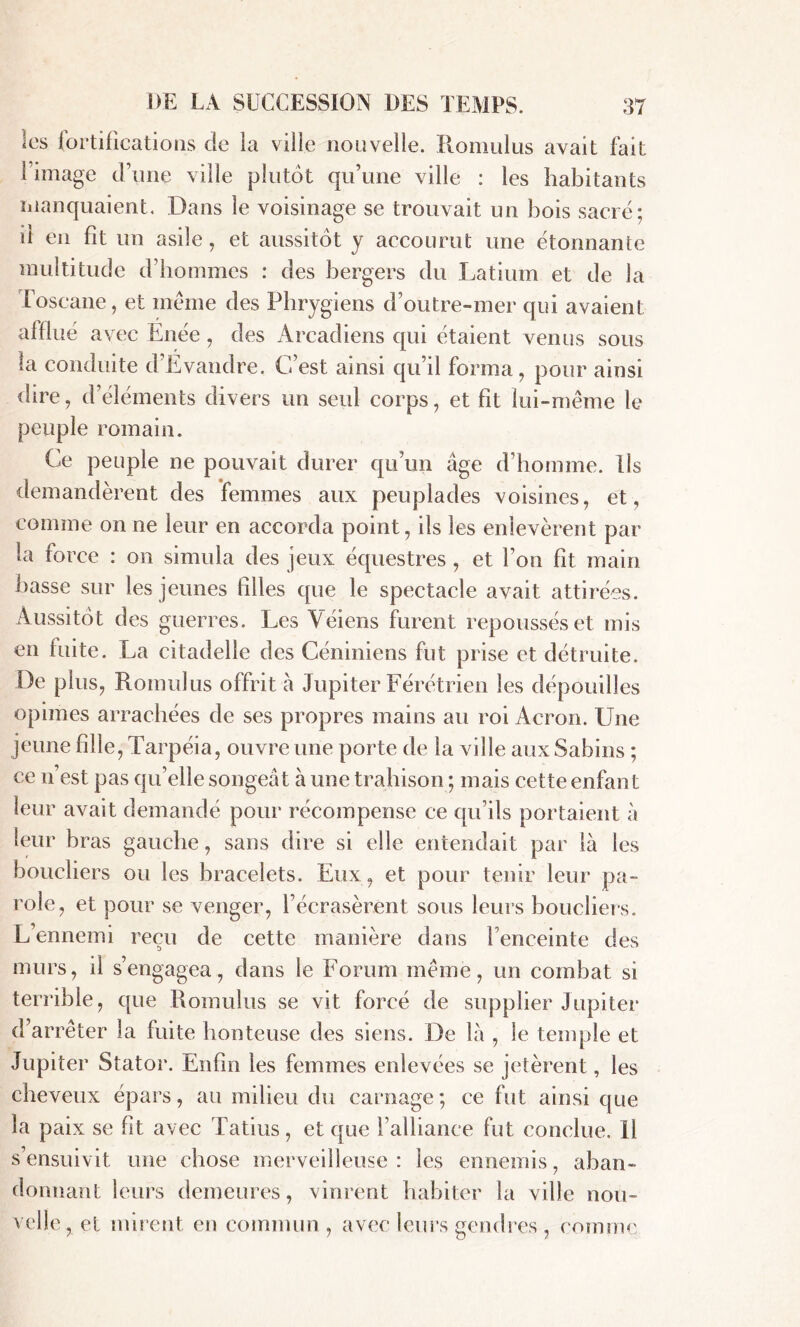 les iortificatioiis de la ville nouvelle. Romulus avait fait l’image d’une ville plutôt qu’une ville : les habitants manquaient. Dans le voisinage se trouvait un bois sacré; il en fit un asile, et aussitôt y accourut une étonnante multitude d’hommes : des bergers du Latium et de la Toscane, et meme des Phrygiens d’outre-mer qui avaient afflué avec Enée, des Àrcadiens qui étaient venus sous ta conduite d’Evandre. C’est ainsi qu’il forma, pour ainsi dire, d’éléments divers un seul corps, et fit lui-même le peuple romain. Ce peuple ne pouvait durer qu’un âge d’homme. Us demandèrent des femmes aux peuplades voisines, et, comme on ne leur en accorda point, ils les enlevèrent par ta force : on simula des jeux équestres , et l’on fit main basse sur les jeunes filles que le spectacle avait attirées. Aussitôt des guerres. Les Véiens furent repoussés et mis en fuite. La citadelle des Céniniens fut prise et détruite. De plus, Romulus offrit à Jupiter Férétrien les dépouilles opimes arrachées de ses propres mains au roi Acron. Une jeune fille, Tarpéia, ouvre une porte de la ville aux Sabins ; ce n’est pas qu’elle songeât à une trahison ; mais cette enfant leur avait demandé pour récompense ce qu’ils portaient à leur bras gauche, sans dire si elle entendait par là les boucliers ou les bracelets. Eux, et pour tenir leur pa- role, et pour se venger, l’écrasèrent sous leurs boucliers. L’ennemi reçu de cette manière dans Tenceinte des murs, il s’engagea, dans le Forum même, un combat si terrible, que Romulus se vit forcé de supplier Jupiter d’arrêter la fuite honteuse des siens. De là , le temple et Jupiter Stator. Enfin les femmes enlevées se jetèrent, les cheveux épars, au milieu du carnage ; ce fut ainsi que la paix se fit avec Tatius, et que l’alliance fut conclue. Il s’ensuivit une chose merveilleuse: les ennemis, aban- donnant leurs demeures, vinrent habiter la ville nou- velle, et mirent en commun, avec leurs gendres , comme