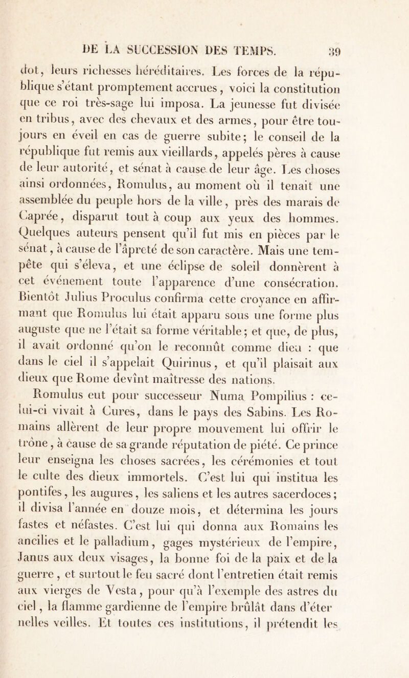 dot, leurs richesses héréditaires. Les forces de la répu- blique sétant promptement accrues, voici la constitution que ce roi très-sage lui imposa. La jeunesse fut divisée en tribus, avec des chevaux et des armes, pour être tou- jours en éveil en cas de guerre subite ; le conseil de la république fut remis aux vieillards, appelés pères à cause de leur autorité, et sénat à cause de leur âge. Les choses ainsi ordonnées, Romulus, au moment ou il tenait une assemblée du peuple hors de la ville, près des marais de Caprée, disparut tout à coup aux yeux des hommes. Quelques auteurs pensent qu’il fut mis en pièces par le sénat, a cause de l’âpreté de son caractère. Mais une tem- pete qui s’éleva, et une éclipse de soleil donnèrent à cet événement toute l’apparence d’une consécration. Bientôt Julius Proculus confirma cette croyance en affir- mant que Romulus lui était apparu sous une forme plus auguste que ne l’était sa forme véritable; et que, de plus, il avait ordonné qu’on le reconnût comme dieu : que dans le ciel il s’appelait Quirinus, et qu’il plaisait aux dieux que Rome devînt maîtresse des nations. Romulus eut pour successeur Numa Pompilius : ce- lui-ci vivait â Cures, dans le pays des Sabins. Les Ro- mains allèrent de leur propre mouvement lui offrir le trône , à cause de sa grande réputation de piété. Ce prince leur enseigna les choses sacrées, les cérémonies et tout le culte des dieux immortels. C’est lui qui institua les pontifes, les augures, les saliens et les autres sacerdoces; il divisa 1 année en douze mois, et détermina les jours fastes et néfastes. C’est lui qui donna aux Romains les ancilies et le palladium, gages mystérieux de l’empire, Janus aux deux visages, la bonne foi de la paix et de la guerre , et surtout le feu sacré dont l’entretien était remis aux vierges de Yesta, pour qu’à l’exemple des astres du ciel, la flamme gardienne de l’empire brûlât dans d’éter nclles veilles. Et toutes ces institutions, il prétendit les