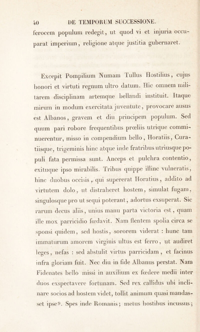 ferocem populum redegit, ut quod vi et injuria occu- parat imperium, religione atque justitia gubernaret. Excepit Pompilium Nurnam Tullus Hostilius, cujus honori et virtuti regnum ultro datum. Hic omnem mili- tarem disciplinam artemque bellandi instituit. Itaque mirum in modum exercitata juventute, provocare ausus est Albanos, gravem et diu principem populum. Sed quum pari robore frequentibus proeliis utrique commi- nuerentur, misso in compendium bello, Horatiis, Cura- tiisque, trigeminis liinc atque inde fratribus utriusque po- puli fata permissa sunt. Anceps et pulchra contentio, exituque ipso mirabilis. Tribus quippe illinc vulneratis, bine duobus occisis , qui supererat Horatius, addito ad virtutem dolo, ut distraheret hostem, simulat fugam, singulosque pro ut sequi poterant, adortus exsuperat. Sic rarum decus aliis, unius manu parta victoria est, quam ille mox parricidio foedavit. Nam flentem spolia circa se sponsi quidem, sed hostis, sororem viderat : hunc tam immaturum amorem virginis ultus est ferro, ut audiret leges, nefas : sed abstulit virtus parricidam , et facinus infra gloriam fuit. Nec diu in fide Albanus perstat. Nam Fidenates bello missi in auxilium ex foedere medii inter duos exspectavere fortunam. Sed rex callidus ubi incli- nare socios ad hostem videt, tollit animum quasi mandas- set ipse9. Spes inde Romanis; metus hostibus incussus;