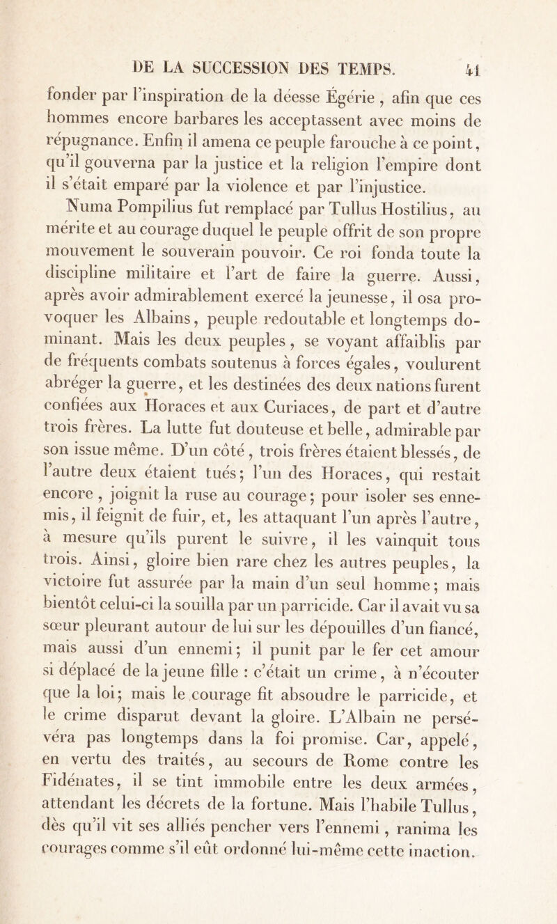 fonder par l’inspiration de la déesse Égérie , afin que ces hommes encore barbares les acceptassent avec moins de répugnance. Enfin il amena ce peuple farouche à ce point, qu il gouverna par la justice et la religion l’empire dont il s était emparé par la violence et par l’injustice. Numa Pompilius fut remplacé par Tullus Hostilius, au mérite et au courage duquel le peuple offrit de son propre mouvement le souverain pouvoir. Ce roi fonda toute la discipline militaire et l’art de faire la guerre. Aussi, après avoir admirablement exercé la jeunesse, il osa pro- voquer les Albains, peuple redoutable et longtemps do- minant. Mais les deux peuples, se voyant affaiblis par de fréquents combats soutenus à forces égales, voulurent abréger la guerre, et les destinées des deux nations furent confiées aux Horaces et aux Curiaces, de part et d’autre trois frères. La lutte fut douteuse et belle, admirable par son issue même. D’un coté , trois frères étaient blessés, de l’autre deux étaient tués; l’un des Horaces, qui restait encore , joignit la ruse au courage ; pour isoler ses enne- mis, il feignit de fuir, et, les attaquant l’un après l’autre, à mesure qu’ils purent le suivre, il les vainquit tous trois. Ainsi, gloire bien rare chez les autres peuples, la victoire fut assurée par la main d’un seul homme ; mais bientôt celui-ci la souilla par un parricide. Car il avait vu sa sœur pleurant autour de lui sur les dépouilles d’un fiancé, mais aussi d’un ennemi; il punit par le fer cet amour si déplacé de la jeune fille : c’était un crime, à n’écouter que 3a loi; mais le courage fit absoudre le parricide, et le crime disparut devant la gloire. L’Albain ne persé- véra pas longtemps dans la foi promise. Car, appelé, en vertu des traités, au secours de Rome contre les Fidénates, il se tint immobile entre les deux armées, attendant les décrets de la fortune. Mais l’habile Tullus, dès qu’il vit ses alliés pencher vers l’ennemi, ranima les courages comme s’il eût ordonné lui-même cette inaction.