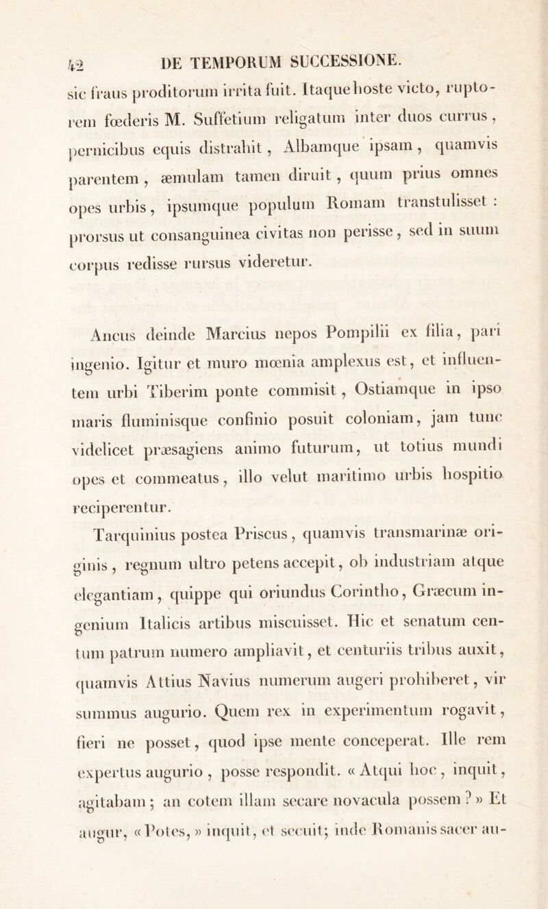 sic fraus proditorum irrita fuit. Itaque hoste victo, rupto- rem foederis M. Suffetium religatum inter duos currus, pernicibus equis distrahit , Albamque ipsam , quamvis parentem , æmulam tamen diruit, quum prius omnes opes urbis, ipsumque populum Romam transtulisset : prorsus ut consanguinea civitas non perisse , sed in suum corpus redisse rursus videretur. Ancus deinde Marcius nepos Pompilii ex filia, pari ingenio. Igitur et muro moenia amplexus est, et influen- tem urbi Tiberim ponte commisit, Ostiamque in ipso maris fluminisque confinio posuit coloniam, jam tunc videlicet praesagiens animo futurum, ut totius mundi opes et commeatus, illo velut maritimo urbis hospitio reciperentur. Tarquinius postea Priscus , quamvis transmarinae ori- ginis , regnum ultro petens accepit, ob industriam atque elegantiam , quippe qui oriundus Corintho, Graecum in- genium Italicis artibus miscuisset. Hic et senatum cen- tum patrum numero ampliavit, et centuriis tribus auxit, quamvis Attius Navius numerum augeri prohiberet, vir summus augurio. Quem rex in experimentum rogavit, fieri ne posset, quod ipse mente conceperat. Ille rem expertus augurio , posse respondit. «Atqui hoc , inquit, agitabam ; an cotem illam secare novacula possem ?» Et augur, «Potes,» inquit, et secuit; inde Romanis sacer au-