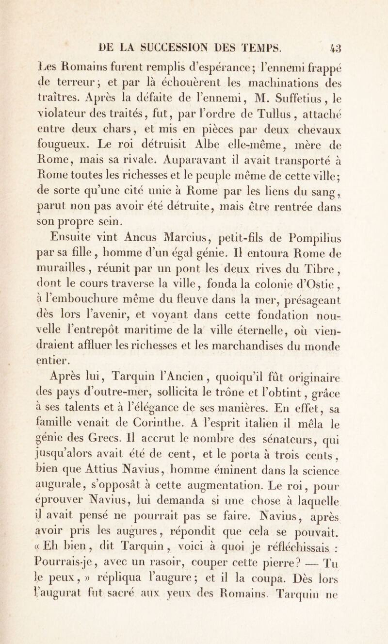 Les Romains furent remplis d’espérance; l’ennemi frappé de terreur ; et par là échouèrent les machinations des traîtres. Après la défaite de l’ennemi, M. Suffetius, le violateur des traités, fut, par l’ordre de Tullus , attaché entre deux chars, et mis en pièces par deux chevaux fougueux. Le roi détruisit Albe elle-même, mère de Rome, mais sa rivale. Auparavant il avait transporté à Rome toutes les richesses et le peuple même de cette ville; de sorte qu’une cité unie à Rome par les liens du sang, parut non pas avoir été détruite, mais être rentrée dans son propre sein. Ensuite vint Ancus Marcius, petit-fils de Pompilius par sa fdle , homme d’un égal génie. Il entoura Rome de murailles, réunit par un pont les deux rives du Tibre , dont le cours traverse la ville, fonda la colonie d’Ostie , à 1 embouchure même du fleuve dans la mer, présageant dès lors l’avenir, et voyant dans cette fondation nou- velle l’entrepôt maritime de la ville éternelle, ou vien- draient affluer les richesses et les marchandises du monde entier. Après lui, Tarquin l’Ancien, quoiqu’il fût originaire des pays d’outre-mer, sollicita le trône et l’obtint, grâce à ses talents et à l’élégance de ses manières. En effet, sa famille venait de Corinthe. A l’esprit italien il mêla le génie des Grecs. Il accrut le nombre des sénateurs, qui jusqu’alors avait été de cent, et le porta à trois cents, bien que Attius Navius, homme éminent dans la science augurale, s’opposât à cette augmentation. Le roi, pour éprouver Navius, lui demanda si une chose à laquelle il avait pensé ne pourrait pas se faire. Navius, après avoir pris les augures, répondit que cela se pouvait, a Eh bien, dit Tarquin , voici à quoi je réfléchissais : Pourrais-je, avec un rasoir, couper cette pierre? — Tu le peux, » répliqua l’augure ; et il la coupa. Dès lors l’augurat fut sacré aux yeux des Romains. Tarquin ne