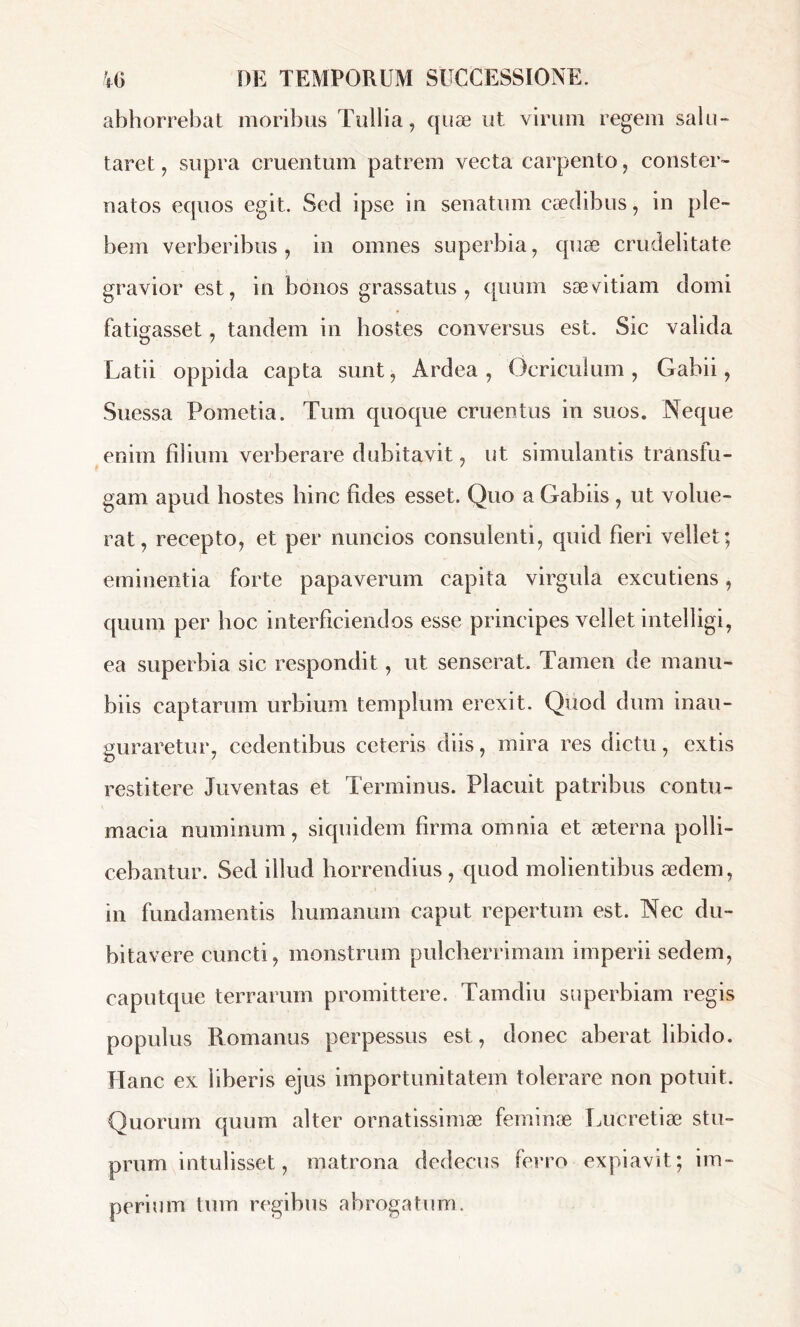 abhorrebat moribus Tullia, quæ ut virum regem salu- taret , supra cruentum patrem vecta carpento, conster» natos equos egit. Sed ipse in senatum cædibus, in ple- bem verberibus, in omnes superbia, quæ crudelitate gravior est, in bonos grassatus, quum sævitiam domi fatigasset, tandem in hostes conversus est. Sic valida Latii oppida capta sunt, Ardea, Ocriculum, Gabii, Suessa Pometia. Tum quoque cruentus in suos. Neque enim filium verberare dubitavit, ut simulantis transfu- gam apud hostes bine fides esset. Quo a Gabiis , ut volue- rat, recepto, et per nuncios consulenti, quid fieri vellet; eminentia forte papaverum capita virgula excutiens, quum per hoc interficiendos esse principes vellet intelligi, ea superbia sic respondit, ut senserat. Tamen de manu- biis captarum urbium templum erexit. Quod dum inau- guraretur, cedentibus ceteris diis, mira res dictu, extis restitere Juventas et Terminus. Placuit patribus contu- macia numinum, siquidem firma omnia et æterna polli- cebantur. Sed illud horrendius , quod molientibus ædem, in fundamentis humanum caput repertum est. Nec du- bitavere cuncti, monstrum pulcherrimam imperii sedem, caputque terrarum promittere. Tamdiu superbiam regis populus Romanus perpessus est, donec aberat libido. Hanc ex liberis ejus importunitatem tolerare non potuit. Quorum quum alter ornatissimae feminae Lucretiae stu- prum intulisset, matrona dedecus ferro expiavit; im- perium tum regibus abrogatum.