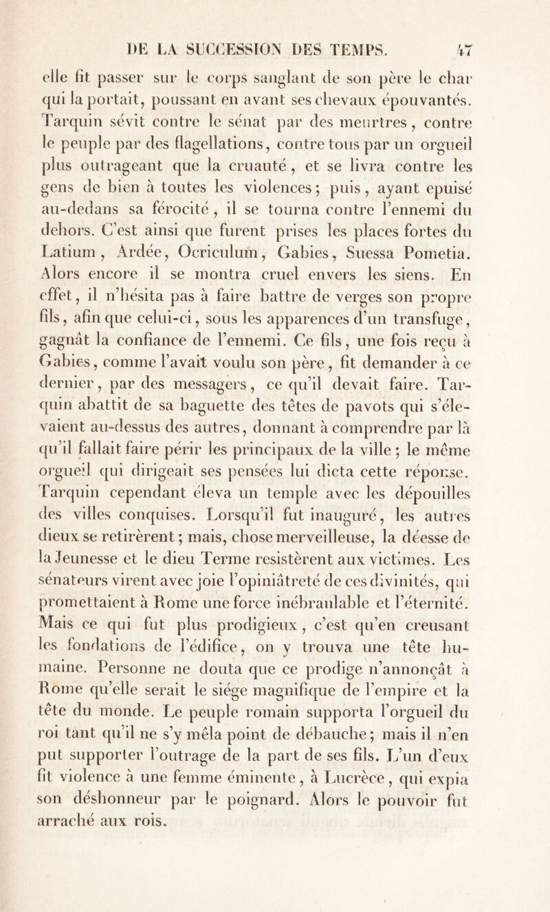 elle fît passer sur le corps sanglant de son père le char qui la portait, poussant en avant ses chevaux épouvantés. Tarquin sévit contre le sénat par des meurtres, contre le peuple par des flagellations, contre tous par un orgueil plus outrageant que la cruauté, et se livra contre les gens de bien à toutes les violences ; puis, ayant épuisé au-dedans sa férocité , il se tourna contre l’ennemi du dehors. C’est ainsi que furent prises les places fortes du Latium, Ardée, Ocriculum, G abies, Suessa Pometia. Alors encore il se montra cruel envers les siens. En effet, il n’hésita pas à faire battre de verges son propre Fds, afin que celui-ci, sous les apparences d’un transfuge, gagnât la confiance de l’ennemi. Ce fils, une fois reçu à Gabies, comme l’avait voulu son père, fit demander à ce dernier, par des messagers, ce qu’il devait faire. Tar- quin abattit de sa baguette des tètes de pavots qui s’éle- vaient au-dessus des autres, donnant à comprendre par la qu’il fallait faire périr les principaux de la ville ; le même orgueil qui dirigeait ses pensées lui dicta cette réponse. Tarquin cependant éleva un temple avec les dépouilles des villes conquises. Lorsqu’il fut inauguré, les autres dieux se retirèrent; mais, chose merveilleuse, la déesse de la Jeunesse et le dieu Terme résistèrent aux victimes. Les sénateurs virent avec joie l’opiniâtreté de ces divinités, qui promettaient à Rome une force inébranlable et l’éternité. Mais ce qui fut plus prodigieux, c’est qu’en creusant les fondations de l’édifice, on v trouva une tête hu- ' v maine. Personne ne douta que ce prodige n’annonçât à Rome qu’elle serait le siège magnifique de l’empire et la tête du monde. Le peuple romain supporta l’orgueil du roi tant qu’il ne s’y mêla point de débauche ; mais il n’en put supporter l’outrage de la part de ses fils. L’un d’eux fit violence â une femme éminente, à Lucrèce, qui expia son déshonneur par le poignard. Alors le pouvoir fut arraché aux rois.