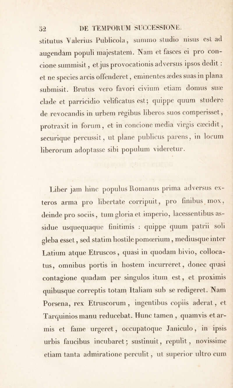 *> oz DE TEMPORUM SUCCESSIONE, stitutus Valerius Publicola, summo studio nisus est ad augendam populi majestatem. Nam et fasces ei pro con- cione summisit, et jus provocationis adversus ipsos dedit : et ne species arcis offenderet, eminentes aedes suas m plana submisit. Brutus vero favori civium etiam domus suæ clade et parricidio velificatus est; quippe quum studere de revocandis in urbem regibus liberos suos comperisset, protraxit in forum, et in concione media virgis cæcidit, securique percussit, ut plane publicus parens, in locum liberorum adoptasse sibi populum videretur. Liber jam hinc populus Romanus prima adversus ex- teros arma pro libertate corripuit, pro finibus mox, deinde pro sociis, tum gloria et imperio, lacessentibus as- sidue usquequaque finitimis : quippe quum patrii soli gleba esset, sed statim hostile pomoerium, mediusque inter Latium atque Etruscos, quasi in quodam bivio, colloca- tus, omnibus portis in hostem incurreret, donec quasi contagione quadam per singulos itum est, et proximis quibusque correptis totam Italiam sub se redigeret. Nam Porsena, rex Etruscorum , ingentibus copiis aderat, et Tarquinios manu reducebat. Hunc tamen , quamvis et ar- mis et fame urgeret, occupatoque Janiculo, in ipsis urbis faucibus incubaret ; sustinuit, repulit, novissime etiam tanta admiratione perculit, ut superior ultro cum