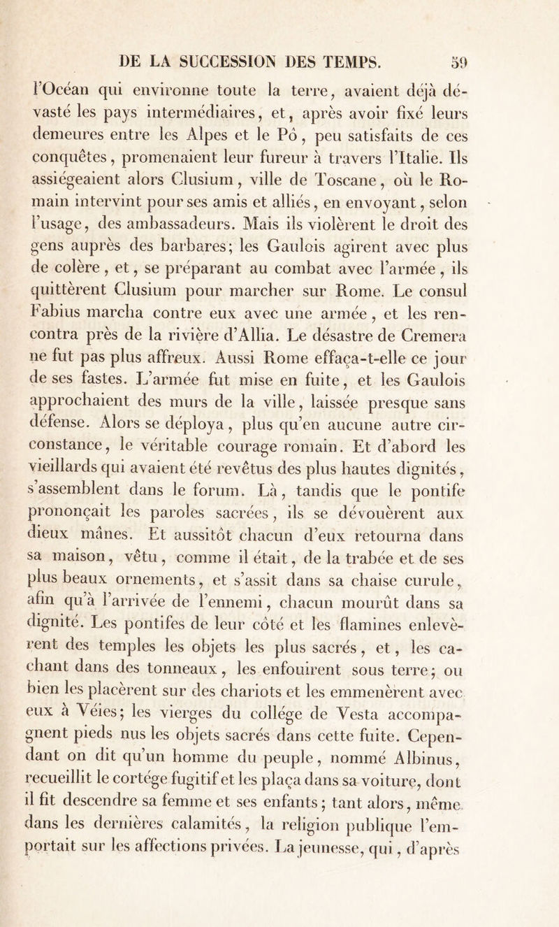 l’Océan qui environne toute la terre, avaient déjà dé- vasté les pays intermédiaires, et, après avoir fixé leurs demeures entre les Alpes et le P6, peu satisfaits de ces conquêtes, promenaient leur fureur à travers l’Italie. Us assiégeaient alors Clusium, ville de Toscane, où le Ro- main intervint pour ses amis et alliés, en envoyant, selon l’usage, des ambassadeurs. Mais ils violèrent le droit des gens auprès des barbares; les Gaulois agirent avec plus de colère , et, se préparant au combat avec l’armée , ils quittèrent Clusium pour marcher sur Rome. Le consul Fabius marcha contre eux avec une armée , et les ren- contra près de la rivière d’Allia. Le désastre de Cremera ne fut pas plus affreux. Aussi Rome effaça-t-elle ce jour deses fastes. L’armée fut mise en fuite, et les Gaulois approchaient des murs de la ville, laissée presque sans défense. Alors se déploya, plus qu’en aucune autre cir- constance, le véritable courage romain. Et d’abord les vieillards qui avaient été revêtus des plus hautes dignités, s assemblent dans le forum. Là, tandis que le pontife prononçait les paroles sacrées, ils se dévouèrent aux dieux mânes. Et aussitôt chacun d’eux retourna dans sa maison, vêtu , comme il était, de la trabée et de ses plus beaux ornements, et s’assit dans sa chaise curule, afin qu à l’arrivée de l’ennemi, chacun mourût dans sa dignité. Les pontifes de leur côté et les flamines enlevè- rent des temples les objets les plus sacrés, et, les ca- chant dans des tonneaux, les enfouirent sous terre ; ou bien les placèrent sur des chariots et les emmenèrent avec eux a Véies; les vierges du collège de Yesta accompa- gnent pieds nus les objets sacrés dans cette fuite. Cepen- dant on dit qu’un homme du peuple, nommé Albinus, recueillit le cortège fugitif et les plaça dans sa voiture, dont il fit descendre sa femme et ses enfants ; tant alors, même dans les dernières calamités, la religion publique l’em- portait sur les affections privées. La jeunesse, qui, d’après