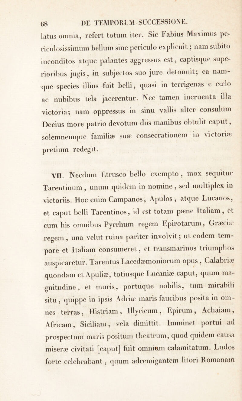 latus omnia, refert totum iter. Sic Fabius Maximus pe» riculosissimum bellum sine periculo explicuit ; nam subito inconditos atque palantes aggressus est - captisque supe- rioribus jugis, in subjectos suo jure detonuit; ea nam- que species illius fuit belli, quasi in terrigenas e coelo ac nubibus tela jacerentur. Nec tamen incruenta illa victoria; nam oppressus in sinu vallis alter consulum Decius more patrio devotum diis manibus obtulit caput, solemnemque familiæ suæ consecrationem in victoriae pretium redegit. VI!. Necdum Etrusco bello exempto, mox sequitur Tarentinum, unum quidem in nomine, sed multiplex m victoriis. Hoc enim Campanos, Apulos , atque Lucanos, et caput belli Tarentinos, id est totam pæne Italiam, et cum bis omnibus Pyrrhum regem Epirotarum, Graeciae regem , una velut ruina pariter involvit; ut eodem tem- pore et Italiam consumeret, et transmarinos triumphos auspicaretur. Tarentus Lacedaemoniorum opus , Calabi i<e quondam et Apuliæ, totiusque Lucaniae caput, quum ma- gnitudine , et muris, portuque nobilis, tum mirabili situ, quippe in ipsis Adriæ maris faucibus posita in om- nes terras, Histriam, Illyricum, Epirum, Achaiam, Africam, Siciliam, vela dimittit. Imminet portui ao prospectum maris positum theatrum, quod quidem causa miserae civitati [caput] fuit omnium calamitatum. Ludos forte celebrabant, quum adremigantem litori Romanam