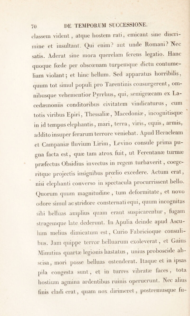 classem vident , atque hostem rati, emicant sine discri- mine et insultant. Qui enim? aut unde Romani? Nec satis. Aderat sine mora querelam terens legatio. Hanc quoque foede per obscoenam turpemque dictu contume- liam violant ; et hinc bellum. Sed apparatas horribilis, quum tot simul populi pro Tarentinis consurgerent, om- nibusque vehementior Pyrrhus, qui, semigræcam ex La~ cedæmonus conditoribus civitatem vindicatur us , cum totis viribus Epiri, Thessaliae, Macedoniae, ineognitisque in id tempus elephantis, mari, terra, viris, equis, armis, addito insuper ferarum terrore veniebat. Apud Heracleam et Campaniae fluvium Lirini, Levino consule prima pu- gna facta est, quae tam atrox fuit, ut Ferentanae tui nue praefectus Obsidius invectus in regem turbaverit, coege- ritque projectis insignibus proelio excedere. Actum eiat, nisi elephanti converso in spectacula procurrissent bello. Quorum quum magnitudine , tum deformitate, et novo odore simul ac stridore consternati equi, quum incognitas sibi beliuas amplius quam erant suspicarentur, fugam stragemque late dederunt. In Apulia deinde apud Ascu- lum melius dimicatum est, Curio labricioque consuli- bus. Jam quippe terror beliuamm exoleverat, et Gains Minutius quartae legionis hastatus , unius proboscide ab scisa, mori posse beliuas ostenderat. Itaque et in ipsas pila congesta sunt, et in turres vibratae faces , tota hostium agmina ardentibus ruinis operuerunt. Nec alius finis cladi erat, quam nox dirimeret, postremusque fu-