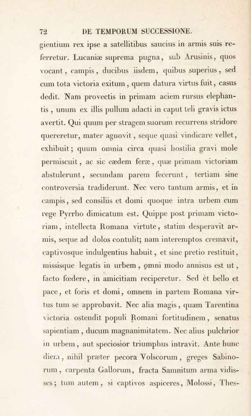 gientium rex ipse a satellitibus saucius in armis suis re- ferretur. Lucaniæ suprema pugna, sub Arusinis, quos vocant, campis , ducibus iisdem, quibus superius , sed cum tota victoria exitum, quem datura virtus fuit, casus dedit. Nam provectis in primam aciem rursus elephan- tis , unum ex illis pullum adacti in caput teli gravis ictus avertit. Qui quum per stragem suorum recurrens stridore quereretur, mater agnovit, seque quasi vindicare vellet, exhibuit ; quum omnia circa quasi bostilia gravi mole permiscuit, ac sic eaedem ferae, quæ primam victoriam abstulerunt, secundam parem fecerunt, tertiam sine controversia tradiderunt. Nec vero tantum armis, et in campis, sed consiliis et domi quoque intra urbem cum rege Pyrrho dimicatum est. Quippe post primam victo- riam , intellecta Romana virtute, statim desperavit ar- mis, seque ad dolos contulit; nam interemptos cremavit, captivosque indulgentius habuit, et sine pretio restituit, missisque legatis in urbem, pmni modo annisus est ut, facto foedere, in amicitiam reciperetur. Sed et bello et pace, et foris et domi, omnem in partem Romana vir- tus tum se approbavit. Nec alia magis, quam Tarentina victoria ostendit populi Romani fortitudinem, senatus sapientiam , ducum magnanimitatem. Nec alius pulchrior in urbem, aut speciosior triumphus intravit. Ante hunc diem , nihil præter pecora Volscorum , greges Sabino- rum , carpenta Gallorum, fracta Samnitum arma vidis- ses; tum autem, si captivos aspiceres, Molossi, Thes-