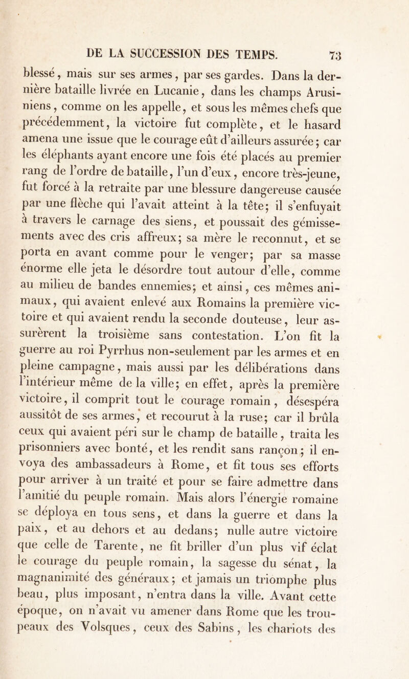 blessé, mais sur ses armes, par ses gardes. Dans la der- nière bataille livrée en Lucanie, dans les champs Arusi- niens , comme on les appelle, et sous les mêmes chefs que précédemment, la victoire fut complète, et le hasard amena une issue que le courage eût d’ailleurs assurée ; car les éléphants ayant encore une fois été placés au premier rang de 1 ordre de bataille, l’un d’eux, encore très-jeune, fut forcé a la retraite par une blessure dangereuse causée par une flèche qui l’avait atteint à la tête; il s’enfuyait a travers le carnage des siens, et poussait des gémisse- ments avec des cris affreux; sa mère le reconnut, et se porta en avant comme pour le venger; par sa masse énorme elle jeta le désordre tout autour d’elle, comme au milieu de bandes ennemies; et ainsi, ces mêmes ani- maux, qui avaient enlevé aux Romains la première vic- toire et qui avaient rendu la seconde douteuse, leur as- surèrent la troisième sans contestation. L’on fit la guerre au roi Pyrrhus non-seulement par les armes et en pleine campagne, mais aussi par les délibérations dans 1 intérieur meme de la ville ; en effet, après la première victoire, il comprit tout le courage romain, désespéra aussitôt de ses armes, et recourut à la ruse; car il brûla ceux qui avaient péri sur le champ de bataille , traita les prisonniers avec bonté, et les rendit sans rançon; il en- voya des ambassadeurs à Rome, et fit tous ses efforts pour arriver à un traité et pour se faire admettre dans l’amitié du peuple romain. Mais alors l’énergie romaine se déploya en tous sens, et dans la guerre et dans la paix, et au dehors et au dedans ; nulle autre victoire que celle de Tarente, ne fît briller d’un plus vif éclat le courage du peuple romain, la sagesse du sénat, la magnanimité des généraux ; et jamais un triomphe plus beau, plus imposant, n’entra dans la ville. Avant cette époque, on n’avait vu amener dans Rome que les trou- peaux des Yolsques, ceux des Sablns , les chariots des