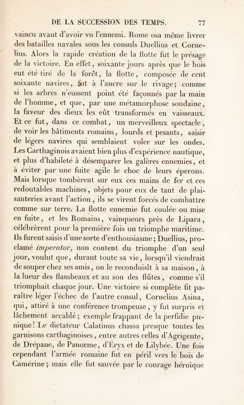 vaincu avant d’avoir vu l’ennemi. Rome osa même livrer des batailles navales sous les consuls Duellius et Corne- lius. Alors la rapide création de la flotte fut le présage de la victoire. En effet, soixante jours après que le bois eut ete tiré de la forêt, la flotte, composée de cent soixante navires, üut à l’ancre sur le rivage ; comme si les arbres n’eussent point été façonnés par la main de 1 homme, et que, par une métamorphose soudaine, la faveur des dieux les eût transformés en vaisseaui. Et ce fut, dans ce combat, un mervedleux spectacle, de voir les bâtiments romains, lourds et pesants, saisir de légers navires qui semblaient voler sur les ondes. Les Carthaginois avaient bien plus d’expérience nautique, et plus d’habileté à désemparer les galères ennemies, et a éviter par une fuite agile le choc de leurs éperons. Mais lorsque tombèrent sur eux ces mains de fer et ces redoutables machines, objets pour eux de tant de plai- santeries avant l’action , ils se virent forcés de combattre comme sur terre. La flotte ennemie fut coulée ou mise en fuite, et les Romains, vainqueurs près de Lipara, célébrèrent pour la première fois un triomphe maritime. Ils furent saisis d’une sorte d’enthousiasme ; Duellius, pro- clamé imperator, non content du triomphe d’un seul jour, voulut que, durant toute sa vie, lorsqu’il viendrait de souper chez ses amis, on le reconduisît à sa maison, à la lueur des flambeaux et au son des flûtes , comme s’il triomphait chaque jour. Une victoire si complète fit pa- raître léger l’échec de l’autre consul, Cornelius Asina, qui, attiré à une conférence trompeuse, y fut surpris et lâchement accablé ; exemple frappant de la perfidie pu- nique ! Le dictateur Calatinus chassa presque toutes les garnisons carthaginoises , entre autres celles d’Agrigente, de Drépane, de Panorme, d’Éryx et de Lilybée. Une fois cependant l’armée romaine fut en péril vers le bois de Camérine ; mais elle fut sauvée par le courage héroïque