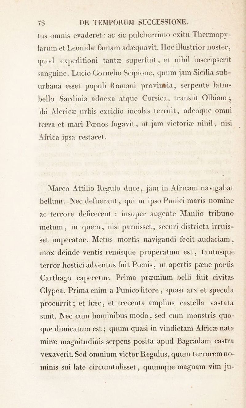 tus omnis evaderet : ac sic pulcherrimo exitu Thermopy- larum et Leonidæ famam adæquavit. Hoc illustrior noster, quod expeditioni tantæ superfuit, et nihil inscripserit sanguine. Lucio Cornelio Scipione, quum jam Sicilia sub- urbana esset populi Romani provinfcia, serpente latius bello Sardinia adnexa atque Corsica, transiit Olbiam ; / i ibi Àlericæ urbis excidio incolas terruit, adeoque omni terra et mari Poenos fugavit, ut jam victoriæ nihil, msi Africa ipsa restaret. Marco Attilio Regulo duce, jam in Africam navigabat bellum. Nec defuerant, qui in ipso Punici maris nomine ac terrore deficerent : insuper augente Manlio tribuno metum, in quem, nisi paruisset, securi districta irruis- set imperator. Metus mortis navigandi fecit audaciam, mox deinde ventis remisque properatum est, tantusque terror hostici adventus fuit Poenis, ut apertis pæne portis Carthago caperetur. Prima praemium belli fuit civitas Clypea. Prima enim a Punico litore , quasi arx et specula procurrit; et hæc, et trecenta amplius castella vastata sunt. Nec cum hominibus modo, sed cum monstris quo- que dimicatum est ; quum quasi in vindictam Africae nata mirae magnitudinis serpens posita apud Bagradam castra vexaverit. Sed omnium victor Regulus, quum terrorem no- minis sui late circumtulisset , quumque magnam vim ju-