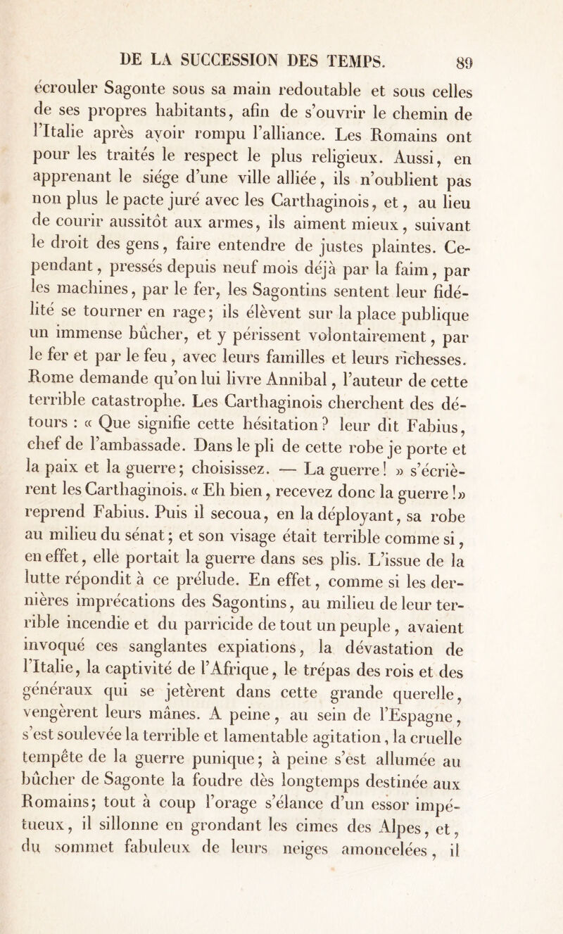 écrouler Sagonte sous sa main redoutable et sous celles de ses propres habitants, afin de s’ouvrir le chemin de l’Italie après avoir rompu l’alliance. Les Romains ont pour les traités le respect le plus religieux. Aussi, en apprenant le siège d’une ville alliée, ils n’oublient pas non plus le pacte juré avec les Carthaginois, et, au lieu de courir aussitôt aux armes, ils aiment mieux, suivant le droit des gens, faire entendre de justes plaintes. Ce- pendant, pressés depuis neuf mois déjà par la faim, par les machines, par le fer, les Sagontins sentent leur fidé- lité se tourner en rage; ils élèvent sur la place publique un immense bûcher, et y périssent volontairement, par le fer et par le feu, avec leurs familles et leurs richesses. Rome demande qu’on lui livre Annibal, l’auteur de cette terrible catastrophe. Les Carthaginois cherchent des dé- tours : « Que signifie cette hésitation? leur dit Fabius, chef de l’ambassade. Dans le pli de cette robe je porte et la paix et la guerre; choisissez. — La guerre! » s’écriè- rent les Carthaginois. « Eh bien, recevez donc la guerre !» reprend Fabius. Puis il secoua, en la déployant, sa robe au milieu du sénat ; et son visage était terrible comme si, en effet, elle portait la guerre dans ses plis. L’issue de la lutte répondit à ce prélude. En effet, comme si les der- nières imprécations des Sagontins, au milieu de leur ter- rible incendie et du parricide de tout un peuple , avaient invoqué ces sanglantes expiations, la dévastation de l’Italie, la captivité de l’Afrique, le trépas des rois et des généraux qui se jetèrent dans cette grande querelle, vengèrent leurs mânes. A peine, au sein de l’Espagne, s est soulevée la terrible et lamentable agitation, la cruelle tempête de la guerre punique ; à peine s’est allumée au bûcher de Sagonte la foudre dès longtemps destinée aux Romains; tout à coup l’orage s’élance d’un essor impé- tueux , il sillonne en grondant les cimes des Alpes, et, du sommet fabuleux de leurs neiges amoncelées, il