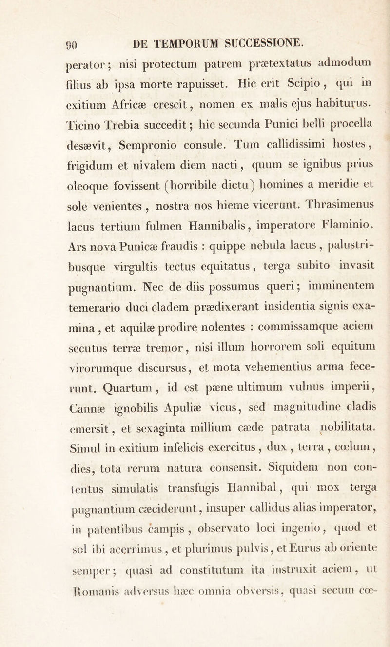 perator ; nisi protectum patrem praetextatus admodum Udius ab ipsa morte rapuisset. Hic erit Scipio , qui in exitium Africæ crescit, nomen ex malis ejus habiturus. Ticino Trebia succedit ; hic secunda Punici belli procella desaevit, Sempronio consule. Tum callidissimi hostes, frigidum et nivalem diem nacti, quum se ignibus prius oleoque fovissent (horribile dictu) homines a meridie et sole venientes , nostra nos hieme vicerunt. Thrasimenus lacus tertium fulmen Hannibalis, imperatore Flaminio. Ars nova Punicae fraudis : quippe nebula lacus , palustri- busque virgultis tectus equitatus, terga subito invasit pugnantium. Nec de diis possumus queri; imminentem temerario duci cladem praedixerant insidentia signis exa- mina , et aquilae prodire nolentes : commissamque aciem secutus terrae tremor, nisi illum horrorem soli equitum virorumque discursus, et mota vehementius arma fece- runt. Quartum, id est paene ultimum vulnus imperii, Cannae ignobilis Apuliae vicus, sed magnitudine cladis emersit, et sexaginta millium caede patrata nobilitata. Simul in exitium infelicis exercitus, dux , terra , coelum , dies, tota rerum natura consensit. Siquidem non con- tentus simulatis transfugis Hannibal, qui mox terga pugnantium cæciderunt, insuper callidus alias imperator, in patentibus campis , observato loci ingenio, quod et sol ibi acerrimus , et plurimus pulvis, et Eurus ab oriente semper ; quasi ad constitutum ita instruxit aciem, ut Romanis adversus haec omnia obversis, quasi seeum eoo