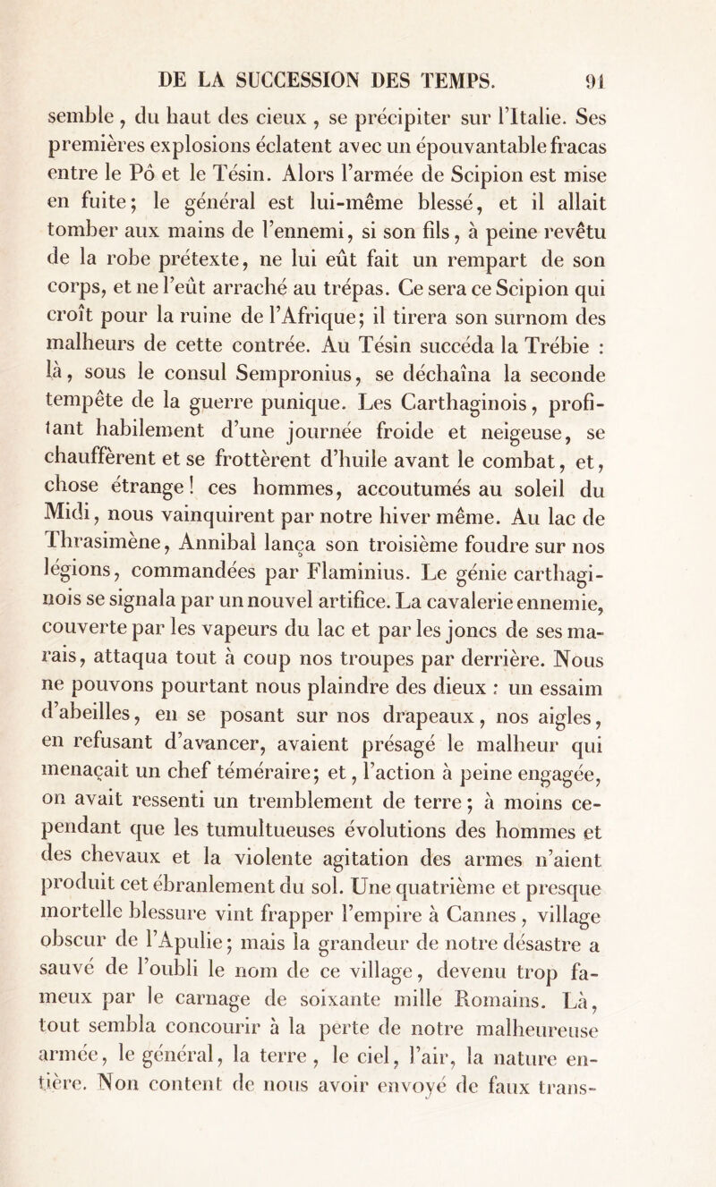 semble , du haut des cieux , se précipiter sur l’Italie. Ses premières explosions éclatent avec un épouvantable fracas entre le Pô et le Tésin. Alors l’armée de Scipion est mise en fuite ; le général est lui-même blessé, et il allait tomber aux mains de l’ennemi, si son fils, à peine revêtu de la robe prétexte, ne lui eût fait un rempart de son corps, et ne l’eût arraché au trépas. Ce sera ce Scipion qui croît pour la ruine de l’Afrique; il tirera son surnom des malheurs de cette contrée. Au Tésin succéda la Trébie : là, sous le consul Sempronius, se déchaîna la seconde tempête de la guerre punique. Les Carthaginois, profi- tant habilement d’une journée froide et neigeuse, se chauffèrent et se frottèrent d’huile avant le combat, et, chose étrange! ces hommes, accoutumés au soleil du Midi, nous vainquirent par notre hiver même. Au lac de Thrasimène, Annibal lança son troisième foudre sur nos légions, commandées par Flaminius. Le génie carthagi- nois se signala par un nouvel artifice. La cavalerie ennemie, couverte par les vapeurs du lac et par les joncs de ses ma- rais, attaqua tout à coup nos troupes par derrière. Nous ne pouvons pourtant nous plaindre des dieux : un essaim d’abeilles, en se posant sur nos drapeaux, nos aigles, en refusant d’avancer, avaient présagé le malheur qui menaçait un chef téméraire; et, l’action à peine engagée, on avait ressenti un tremblement de terre ; à moins ce- pendant que les tumultueuses évolutions des hommes et des chevaux et la violente agitation des armes n’aient produit cet ébranlement du sol. Une quatrième et presque mortelle blessure vint frapper l’empire à Cannes, village obscur de l’Apulie ; mais la grandeur de notre désastre a sauvé de l’oubli le nom de ce village, devenu trop fa- meux par le carnage de soixante mille Romains. Là, tout sembla concourir à la perte de notre malheureuse armée, le général, la terre , le ciel, l’air, la nature en- tière. Non content de nous avoir envoyé de faux trans-