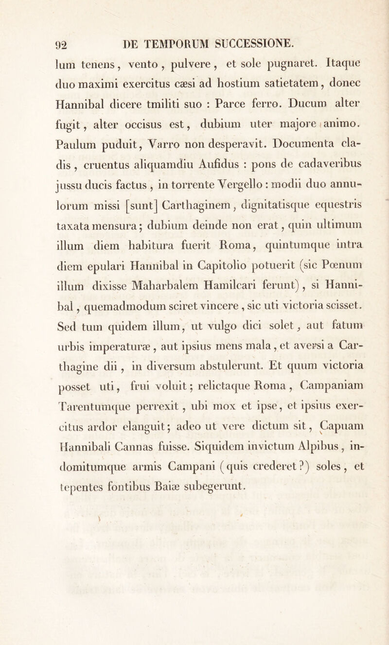 Ium tenens, vento , pulvere , et sole pugnaret. Itaque duo maximi exercitus cæsi ad hostium satietatem, donec Hannibal dicere tmiliti suo : Parce ferro. Ducum alter fugit, alter occisus est, dubium uter majore animo. Paulum puduit, Yarro non desperavit. Documenta cla- dis , cruentus aliquamdiu Aufidus : pons de cadaveribus jussu ducis factus , in torrente Vergello : modii duo annu» iorum missi [sunt] Carthaginem, dignitatisque equestris taxata mensura ; dubium deinde non erat, quin ultimum illum diem habitura fuerit Roma, quintumque intra diem epulari Hannibal in Capitolio potuerit (sic Poenum illum dixisse Maharbalem Hamilcari ferunt) , si Hanni- bal , quemadmodum sciret vincere , sic uti victoria scisset. Sed tum quidem illum, ut vulgo dici solet, aut latum urbis imperaturae , aut ipsius mens mala, et aversi a Car- thagine dii , in diversum abstulerunt. Et quum victoria posset uti, frui voluit ; relictaque Roma , Campaniam Tarentumque perrexit , ubi mox et ipse, et ipsius exer- citus ardor elanguit ; adeo ut vere dictum sit, Capuam Hannibali Cannas fuisse. Siquidem invictum Alpibus, in- domitumque armis Campani (quis crederet?) soles, et tepentes fontibus Raiæ subegerunt.