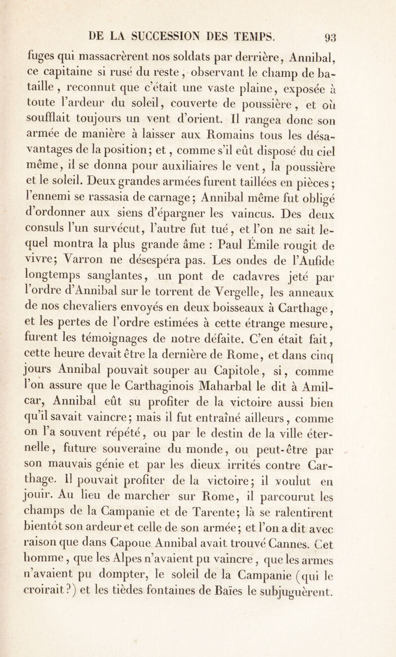 fuges qui massacrèrent nos soldats par derrière, Annibal, ce capitaine si rusé du reste , observant le champ de ba- taille , reconnut que c’était une vaste plaine, exposée à toute l’ardeur du soleil, couverte de poussière , et ou soufflait toujours un vent d’orient. Il rangea donc son armée de manière à laisser aux Romains tous les désa- vantages de la position; et, comme s’il eût disposé du ciel même, il se donna pour auxiliaires le vent, la poussière et le soleil. Deux grandes armées furent taillées en pièces ; 1 ennemi se rassasia de carnage; Annibal même fut obligé d’ordonner aux siens d’épargner les vaincus. Des deux consuls l’un survécut, l’autre fut tué, et l’on ne sait le- quel montra la plus grande âme : Paul Émile rougit de vivre; Varron ne désespéra pas. Les ondes de l’Aufide longtemps sanglantes, un pont de cadavres jeté par l’ordre d’Annibal sur le torrent de Vergelle, les anneaux de nos chevaliers envoyés en deux boisseaux à Carthage, et les pertes de l’ordre estimées à cette étrange mesure, furent les témoignages de notre défaite. C’en était fait, cette heure devait être la dernière de Rome, et dans cinq jours Annibal pouvait souper au Capitole, si, comme l’on assure que le Carthaginois Maharbal le dit à Amil- car, Annibal eût su profiter de la victoire aussi bien qu il savait vaincre; mais il fut entraîné ailleurs, comme on l’a souvent répété, ou par le destin de la ville éter- nelle, future souveraine du monde, ou peut-être par son mauvais génie et par les dieux irrités contre Car- thage. il pouvait profiter de la victoire ; il voulut en jouir. Au heu de marcher sur Rome, il parcourut les champs de la Campanie et de Tarente; là se ralentirent bientôt son ardeur et celle de son armée; et l’on a dit avec raison que dans Capoue Annibal avait trouvé Cannes, Cet homme, que les Alpes n’avaient pu vaincre, que les armes n’avaient pu dompter, le soleil de la Campanie (qui le croirait?) et les tièdes fontaines de Baies le subjuguèrent.
