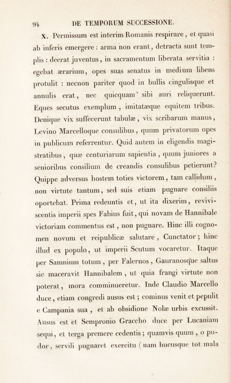 X. Permissum est intérim Romanis respirare , et quasi ab inferis emergere : arma non erant, detracta sunt tem- plis : deerat juventus, in sacramentum liberata servitia : egebat aerarium, opes suas senatus in medium libens protulit : necnon pariter quod in bullis cingulisque et annulis erat, nec quicquam sibi auri reliquerunt. Eques secutus exemplum , imitatæque equitem tribus. Denique vix suffecerunt tabulae , vix scribarum manus, Levino Marcelloque consulibus, quum privatorum opes in publicum referrentur. Quid autem in eligendis magi- stratibus , quæ centuriarum sapientia , quum juniores a senioribus consilium de creandis consulibus petierunt? Quippe adversus hostem toties victorem, tam callidum , non virtute tantum, sed suis etiam pugnare consiliis oportebat. Prima redeuntis et, ut ita dixerim, revivi- scentis imperii spes Fabius fuit, qui novam de Hannibale victoriam commentus est, non pugnare. Hinc illi cogno- men novum et reipublicæ salutare , Cunctator ; hinc illud ex populo, ut imperii Scutum vocaretur. Itaque per Samnium totum, per Falernos, GauranosqYie saltus sic maceravit Hannibalem , ut quia frangi virtute non poterat, mora comminueretur. Inde Claudio Marcello duce, etiam congredi ausus est ; cominus venit et pepulit e Campania sua , et ab obsidione Nolæ urbis excussit. Ausus est et Sempronio Graccho duce per Lucaniam sequi, et terga premere cedentis ; quamvis quum , o pu- dor, servili pugnaret exercitu (nam hucusque tot mala