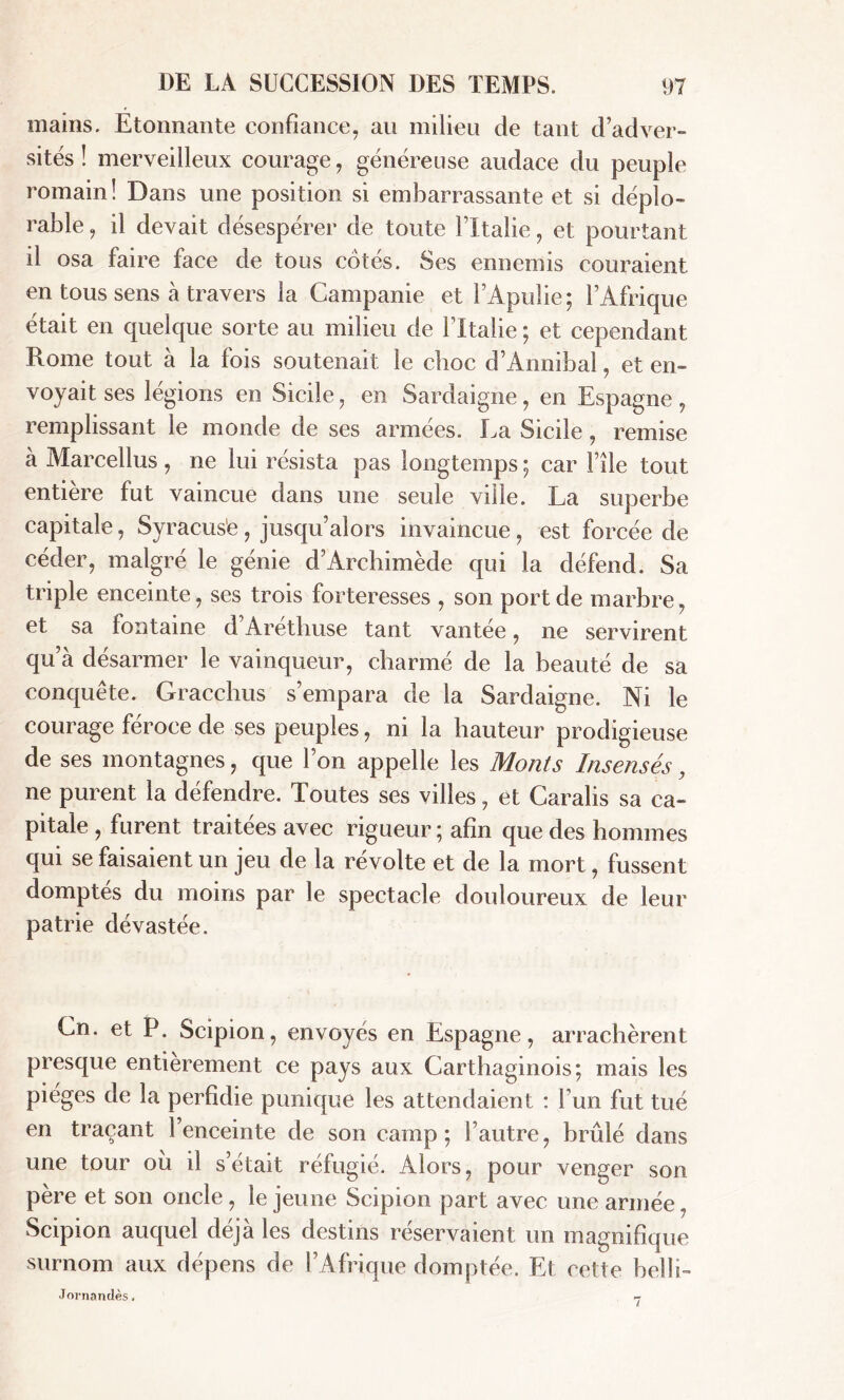 mains. Etonnante confiance, au milieu de tant d’adver- sités ! merveilleux courage, généreuse audace du peuple romain! Dans une position si embarrassante et si déplo- rable, il devait désespérer de toute l’Italie, et pourtant il osa faire face de tous cotés. Ses ennemis couraient en tous sens à travers la Campanie et i’Apulie ; l’Afrique était en quelque sorte au milieu de ITtalie ; et cependant Rome tout à la fois soutenait le choc d’Annibal, et en- voyait ses légions en Sicile, en Sardaigne, en Espagne, remplissant le monde de ses armées. La Sicile, remise à Marcellus , ne lui résista pas longtemps ; car l’île tout entière fut vaincue dans une seule ville. La superbe capitale, Syracuse , jusqu’alors invaincue, est forcée de céder, malgré le génie d’Archimède qui la défend. Sa triple enceinte, ses trois forteresses , son port de marbre, et sa fontaine d’Aréthuse tant vantée, ne servirent qu’à désarmer le vainqueur, charmé de la beauté de sa conquête. Gracchus s’empara de la Sardaigne. Ni le courage feroce de ses peuples, ni la hauteur prodigieuse de ses montagnes, que l’on appelle les Monts Insensés, ne purent la défendre. Toutes ses villes, et Caralis sa ca- pitale , furent traitées avec rigueur ; afin que des hommes qui se faisaient un jeu de la révolte et de la mort, fussent domptés du moins par le spectacle douloureux de leur patrie dévastée. Cn. et P. Scipion, envoyés en Espagne, arrachèrent presque entièrement ce pays aux Carthaginois; mais les piégés de la perfidie punique les attendaient : l’un fut tué en traçant l’enceinte de son camp; l’autre, brûlé dans une tour ou il s’était réfugié. Alors, pour venger son père et son oncle, le jeune Scipion part avec une armée, Scipion auquel déjà les destins réservaient un magnifique surnom aux dépens de l’Afrique dom ptée. Et cette bel fi- Joi-nandès. 7